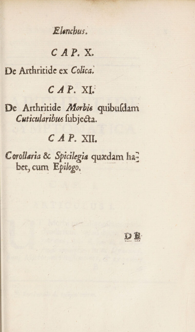 Ekncbus. C A P. X. De Arthritide ex Colica C A P. XI. De Arthritide Morbis quibufdam Cuticularibus fubjeda. C A P, XII. Corollaria & Spicilegia quaedam ha bet, cum Epilogo. BM- / ili