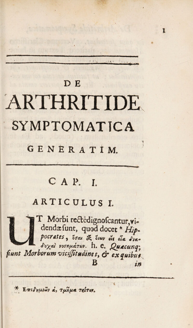 D E ARTHRITIDE SYMPTOMATICA GENERATI M. C A P. I. ARTICULUS I. T Morbi rccledignofcantur,vi¬ dendos funt, quod docet * Hip* pocrates, & i,uv *( ^ £oyjU V0M[AATS0V* h. C. QuACUTH^ fiunt Morborum vicijjitudine $> & ex quibus B m * fL&iftil/.tvir «st, T/jw/uLA rexTor*