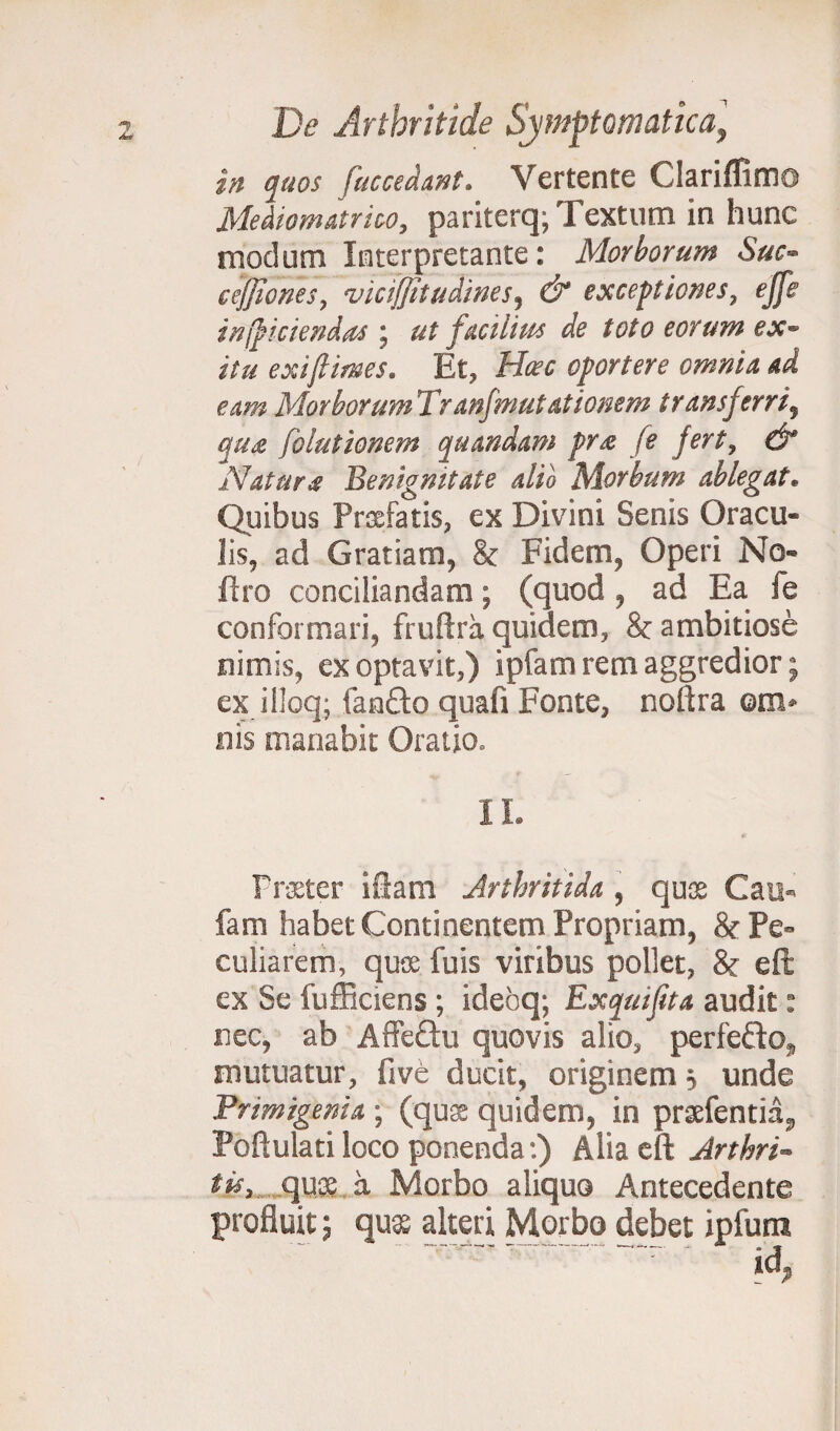 in quos fuceedant. Vertente Clariffimo Mediomatrico, pariterq; Textum in hunc modum Interpretante: Morborum Suc- c effio nes, viciffitudines, & exceptiones, ejfe in (fidendas ; ut facilius de toto eorum ex- itu exiftimes. Et, Hasc oportere omnia ad eam Morborum Tranfmutationem transferri, qua fo lationem quandam pra fe fert, & Natura Benignitate alio Morbum ablegat. Quibus Prafatis, ex Divini Senis Oracu¬ lis, ad Gratiam, & Fidem, Operi No- ftro conciliandam; (quod , ad Ea fe conformari, fruftra quidem, & ambitiose nimis, exoptavit,) ipfam rem aggredior; ex illoq; fanfto quafi Fonte, noftra em» nis manabit Oratio. II. 9 Praeter iftam Arthritide , qux Cau*> fam habet Continentem Propriam, & Pe¬ culiarem, quos fu is viribus pollet, & eft ex Se fufficiens ; idebq; Exquijita audit: nec, ab Affectu quovis alio, perfefto mutuatur, five ducit, originem 5 unde Primigenia ; (qux quidem, in prxfentia*, Poftulati loco ponenda:) Alia eft Arthri- tis, qux a Morbo aliquo Antecedente profluit; qux alteri Morbo debet ipfum .r * M,