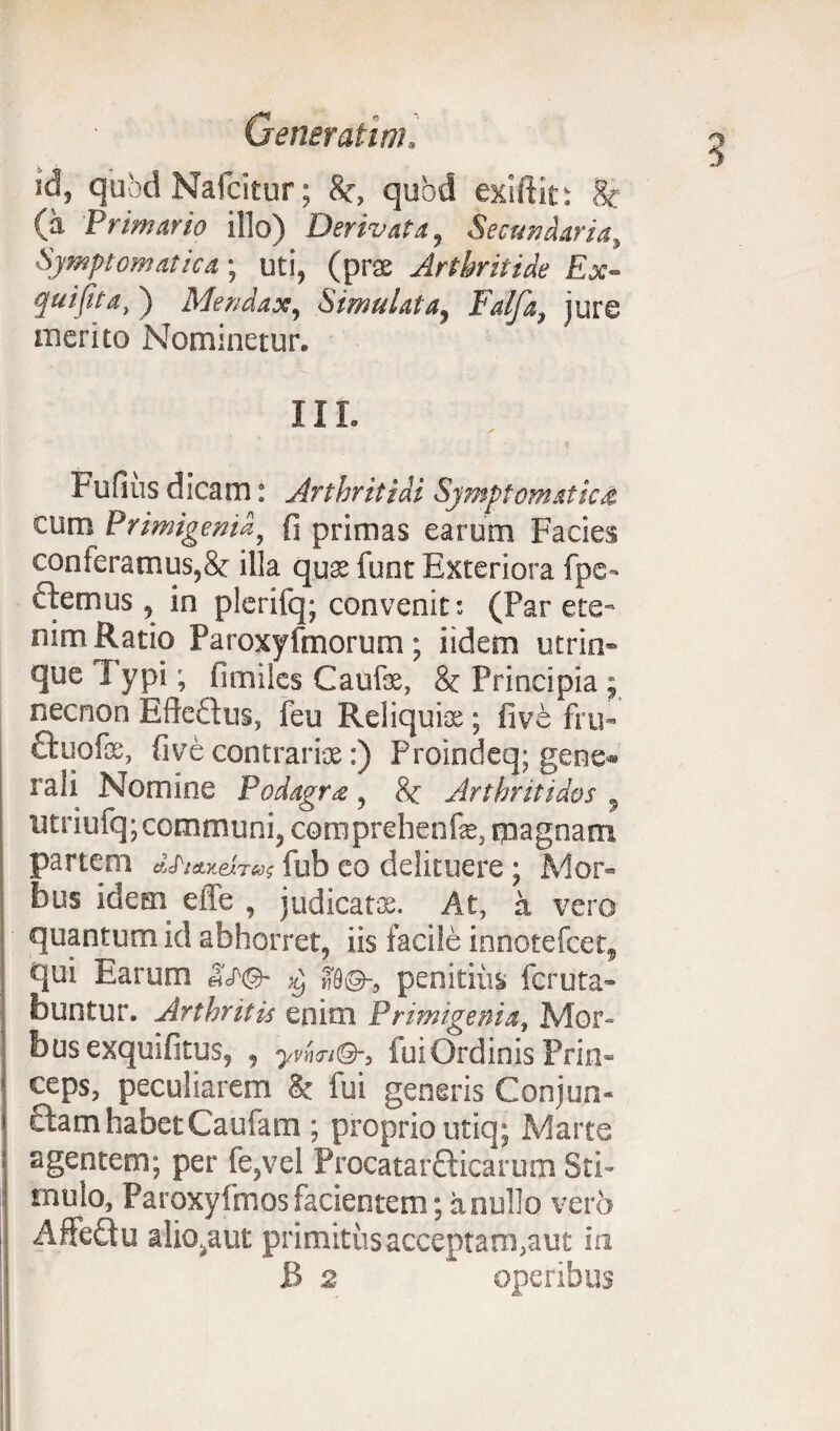 id, qubd Nafcitur; 8c, quod exiftit: 8c (a Primario illo) Derivata, Secundaria, Symptomatica; uti, (pr$ Arthritide Ex- quifita,) Mendax, Simulata, Falfa, jure merito Nominetur. ii r. ✓ Fufius dicam: Arthritidi Symptomatici cum Primigenia, fi primas earum Facies conteramus,& illa qu$ iunt Exteriora fpe» flemus, in plerifq; convenit: (Par ete¬ nim Ratio Paroxyfmorum; iidem utrin- queTypi; limiles Caufe, & Principia ; necnon EfteQus, feu Reliquia;; fi ve fru- ftuofas, five contrariae:) Proindeq; gene* rali Nomine Podagra, 8c Arthritidos , utriufq; communi, comprehenfe, magnam partem «cfWeix»; fub eo delituere; Mor¬ bus idem effe , judicata;. At, a vero quantum id abhorret, iis facile innotefcet, qui Earum &T©- a©-, penitius feruta- buntur. Arthritis enim Primigenia, Mor¬ bus exquifitus, , ynm®-, fui Ordinis Prin¬ ceps, peculiarem & fui generis Conjun¬ ctam habetCaufam ; proprio utiq; Marte agentem; per fe,vel Procatarcticarum Sti¬ mulo, Paroxyfmosfacientem; anullo vero Affeftu aliovu.it primitus acceptam,aut in JB 2 operibus