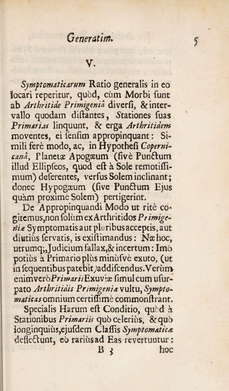 Symptomaticarum Ratio generalis in eo locari reperitur, quod, cum Morbi funt ab Arthritide Primigeni« diverfi, & inter¬ vallo quodam diftantes, .Stationes fuas Primarias linquunt, & erga Arthritidem moventes, ei fenfim appropinquant: Si¬ mili fere modo, ac, in Hypothefi Coperni- cand, Planetae Apogseum (five Pun&um illud Ellipfeos, quod eft a Sole remotiffi- mum) deferentes, verfus Solem inclinant; donec Hypogaeum (five Punftum Ejus quam proxime Solem) pertigerint. De Appropinquandi Modo ut rite co* gitemus,non foliim ex Arthritidos Pr imige- iii& Symptomatis aut pluribus acceptis, aut diutius fervatis, is cxiftimandus: Nas hoc, utrumq; Judicium fallax,& incertum: Imo potius a Primario plus minufve exuto, (ut infequentibuspatebitjaddifcendus.Veriinv enimverbPr/»w;/Exuv!£ fimulcum ufur- pato Arthritidis Primigenia vultu, Sympto¬ maticas omnium certifli me commonftranr. Specialis Harum eft Conditio, qucd a Stationibus Primariis qub celerius, &quo longinquius,ejufdem Glaffis Symptomatica defleftunt, eo rarius ad Eas revertuntur: B $ hoc