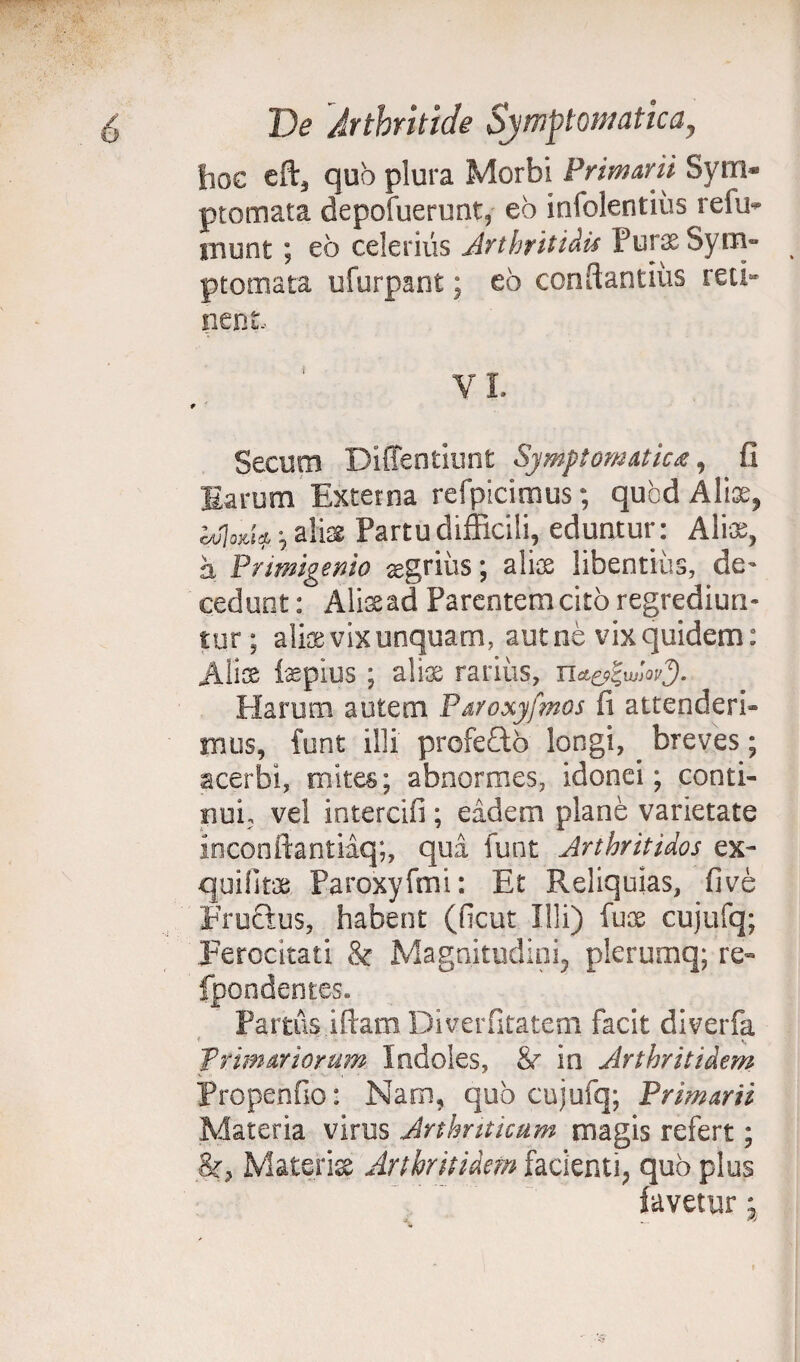 hoc eft3 quo plura Morbi Primarii Sym¬ ptomata depofuerunt, eo infolentius relii- munt; eo celerius Arthritidis Purae Sym¬ ptomata ufurpant; eo conflandus reci¬ nent. Secum Diffentiunt Symptomatica, fi Earum Externa refpicimus; quod Alte, idoA* \ aliae. Partu difficili, eduntur: Alte, a Primigenio agrius; alte libentius, de¬ cedunt : Alte ad Parentem cito regrediun¬ tur ; alte vix unquam, aut ne vix quidem: Aiis tepius; alte rarius, Harum autem Paroxyfmos fi attenderi¬ mus, funt illi profefto longi, breves; acerbi, mites; abnormes, idonei; conti¬ nui, vel intereifi; eadem plane varietate inconftantiaq;, qui funt ArtkritUos ex- quifitae Paroxyfmi: Et Reliquias, fi ve Frucius, habent (ficut Illi) fus cujufq; .Ferocitati & Magnitudini, plerumq; re- fpondentes» Pamis i fiam Diverfitatem facit diverfa primariorum Indoles, Sr in Arthritidem Propenfio: Nam, quo cujufq; Primarii Materia virus Arthriticum magis refert; Materi» Arthritidem facienti, quo plus favetur; ; . . W