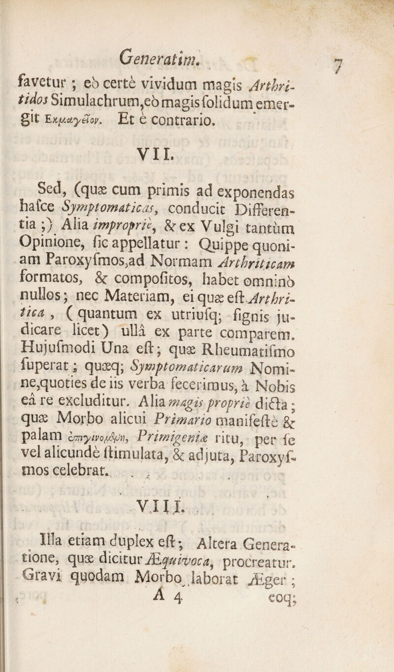 favetur; eo certe vividum magis Arthri- tidos Simulachrum,e6magisfolidum emer- git EKjj.ctyti 'ov. Et e contrario. VII. Sed, (quae cum primis ad exponendas hafce Symptomaticas, conducit Differen¬ tia ;) Alia improprie, & ex Vulgi tantum Opinione, fic appellatur: Quippe quoni¬ am Paroxyfmos,ad Nonnam Arthriticum formatos, 8c compofitos, habet omnino nullos; nec Materiam, eiquaeettArthri- tica , ( quantum ex utriufq; flgnis ju- dicaie licet) ulla ex parte comparem. Hujufmodi Una eft; quae Rheumatifmo fuperat; quaeq; Symptomaticarum Nomi¬ ne,quoties de iis verba fecerimus, i Nobis ea re excluditur. Alia magis proprie difla; quae Morbo alicui Primario manifefte &• palam Primigenia ritu, per fe vel alicunde (limulata, & adjuta, Paroxyf- mos celebrat. . r VIII. . Wa etiam duplex eft-, Altera Genera¬ tione, quse dicitur Atquivoca, procreatur, Oravi quodam Morbo laborat ,/Eger