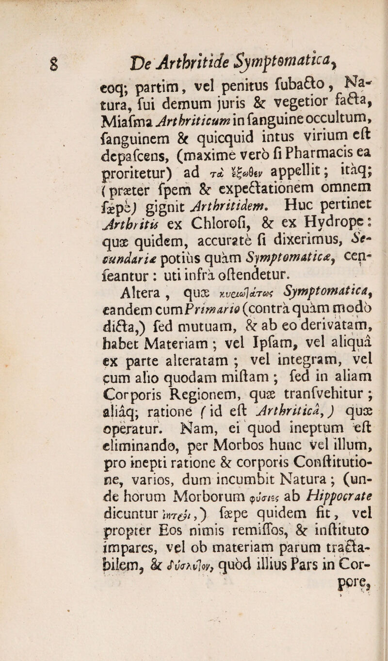 eoq; partim, vel penitus fubafto, Na¬ tura, fui demum juris & vegetior fafta, Miafma Arthriticum in fanguine occultum, fanguinem & quicquid intus viriurn eft dcpafcens, (maxime vero fi Pharmacis ea proritetur) ad U appellit; itaq; ( pmer fpem & expeftationem omnem fxpe) gignit Arthritidem. Huc pertinet Arthritis ex Chlorofi, & ex Hydrope: quas quidem, accurate fi dixerimus, «Se- cunda.rU potius quam Symptomatica, cen~ feantur : uti infra oftendetur. Altera , qux Symptomatica, eandem cumPrimario (contra quam modo difla,) fed mutuam, & ab eo derivatam, habet Materiam; vel Ipfam, vel aliqua ex parte alteratam ; vel integram, vel cum alio quodam miftam ; fed in aliam Corporis Regionem, qux tranfvehitur; aliaq; ratione ( id eft Arthritica,) qua; operatur. Nam, ei quod ineptum eft eliminando, per Morbos hunc Vel illum, pro inepti ratione & corporis Conftitutio- ne, varios, dum incumbit Natura; (un¬ de horum Morborum <puV/sj ab Hippocrate dicuntur ) fspe quidem fit, vel propter Eos nimis remiffos, & inftituto impares, vel ob materiam parum tra£la- bilem, & <(VWw, quod illius Pars in Cor- pore,