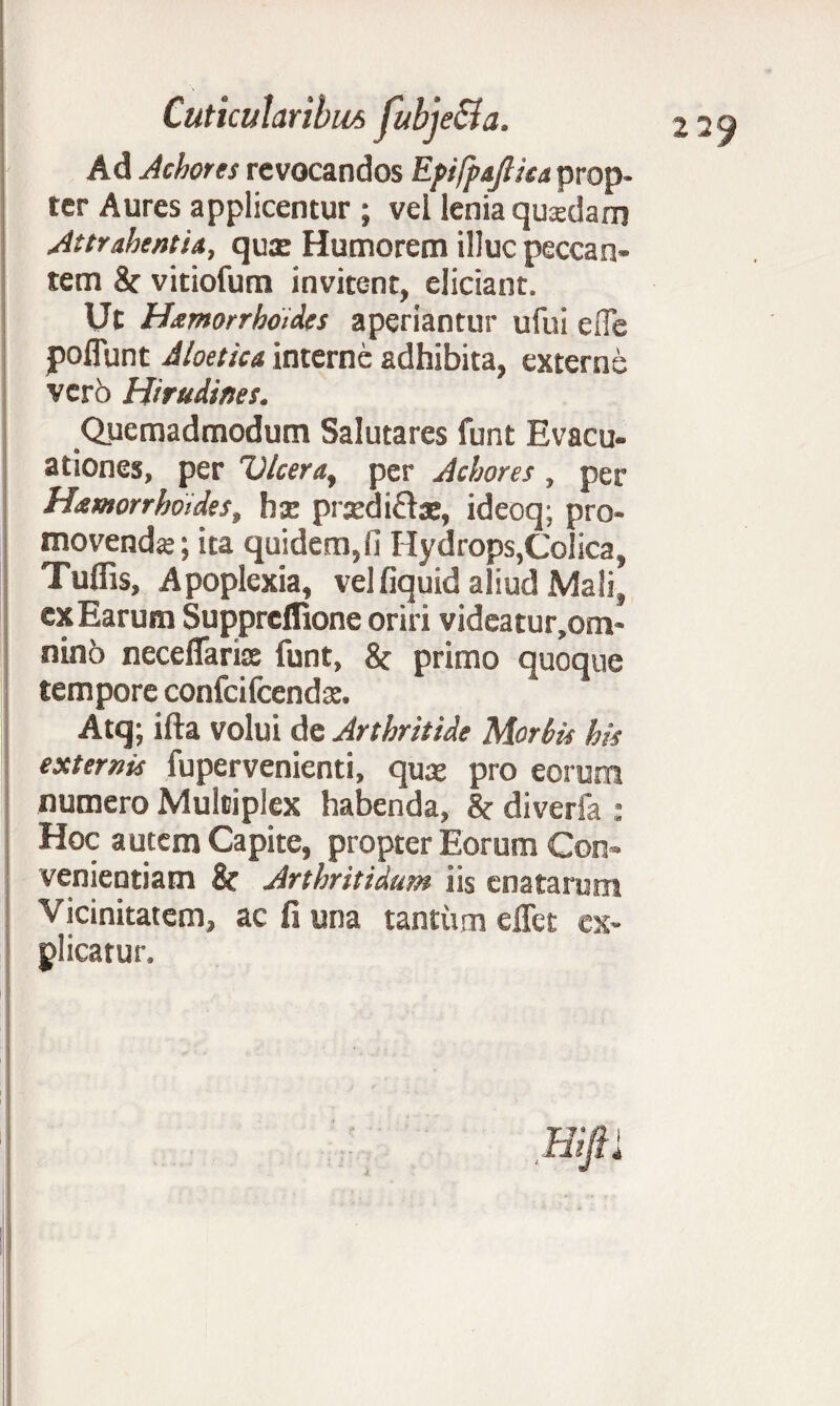 Ad Achores revocandos Epifpajliia prop¬ ter Aures applicentur ; vel lenia qusdam Attrahentia, quas Humorem illuc peccan¬ tem & vitiofum invitent, eliciant. Ut Hxmorrhoides aperiantur ufui eiTe poflunt Aloetica interne adhibita, externe vero Hirudines. Quemadmodum Salutares funt Evacu¬ ationes, per Ulcera, per Achores , per Hamorrhoides, hx prxdi&as, ideoq; pro¬ movenda; ita quidem,fi Hydrops,Colica, Tulfis, Apoplexia, velfiquid aliud Mali, ex Earum Suppreflione oriri videatur.om- nino neceflarix funt, & primo quoque tempore confcifcendas. Atq; ifta volui de Arthritide Morbis his externis fupervenienti, qux pro eorum numero Multiplex habenda, 8c diverfa : Hoc autem Capite, propter Eorum Con¬ venientiam & Arthritidum iis enatarum Vicinitatem, ac fi una tantum elTet ex¬ plicatur.