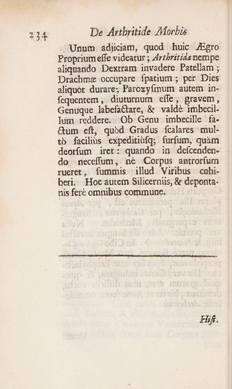 Unum adjiciam, quod huic iEgro Proprium efie videatur; Arthritidi nempe aliquando Dextram invadere Patellam; Drachms occupare fpatium; per Dies aliquot durare-, Parosyfmum autem in- fequentem, diuturnum effe , gravem , Genuque labefaftare, & valde imbecil¬ lum reddere. Ob Genu imbecille fa- £lum eft, quod Gradus fcalares mul- 16 facilius expeditiiifq; furfum, quam deorfum iret: quando in defcenden» do neceflum, ne Corpus antrorfum rueret, fummis illud Viribus cohi¬ beri. Hoc autem Silicerniis, & deponta- nis fere omnibus commune. i * $ i.' Hijt.
