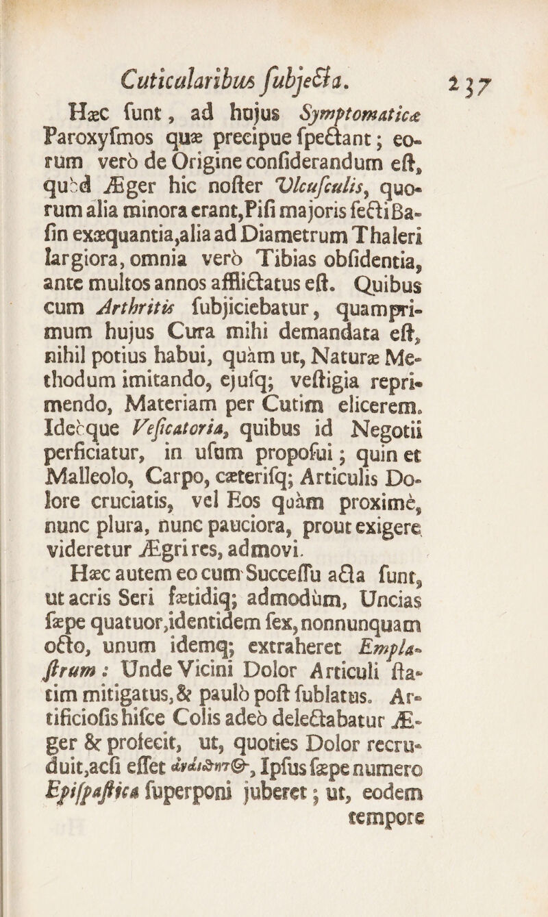 HxC funt, ad hujus Symptomatica Paroxyfmos qux preeipue fpe&ant; eo¬ rum verb de Origine confiderandum eft, qubd ASger hic nofter Vlcufculis, quo¬ rum alia minora erant,Pifi majoris fefliBa- fin exsequantia,aliaad Diametrum Thaleri largiora, omnia vero Tibias oblidentia, ante multos annos affliftatus eft. Quibus cum Arthritis fubjiciebatur, quampri¬ mum hujus Cura mihi demandata eft, nihil potius habui, quam ut, Naturae Me¬ thodum imitando, ejufq; veftigia repri¬ mendo, Materiam per Cutim elicerem. Idccque Feficatoria, quibus id Negotii perficiatur, in ufunn propofui; quin et Malleolo, Carpo, caeterifq; Articulis Do¬ lore cruciatis, vel Eos quam proxime, nunc plura, nunc pauciora, prout exigere videretur iEgrires, admovi. Haec autem eo cum Succe (Tu a fla funt, ut acris Seri fxtidiq; admodum, Uncias fepe quatuor,identidem fex,nonnunquatn ofto, unum idemq; extraheret EmpL* ftrum: Unde Vicini Dolor Articuli fla- tim mitigatus, & paulb poft fublatus. Ar- tificiofishifce Colis adeo delegabatur M~ ger & profecit, ut, quoties Dolor recru¬ duit,acfi effet dtdi&m®-, Ipfus f$pe numero Efifpafticn fuperponi juberetj ut, eodem tempore