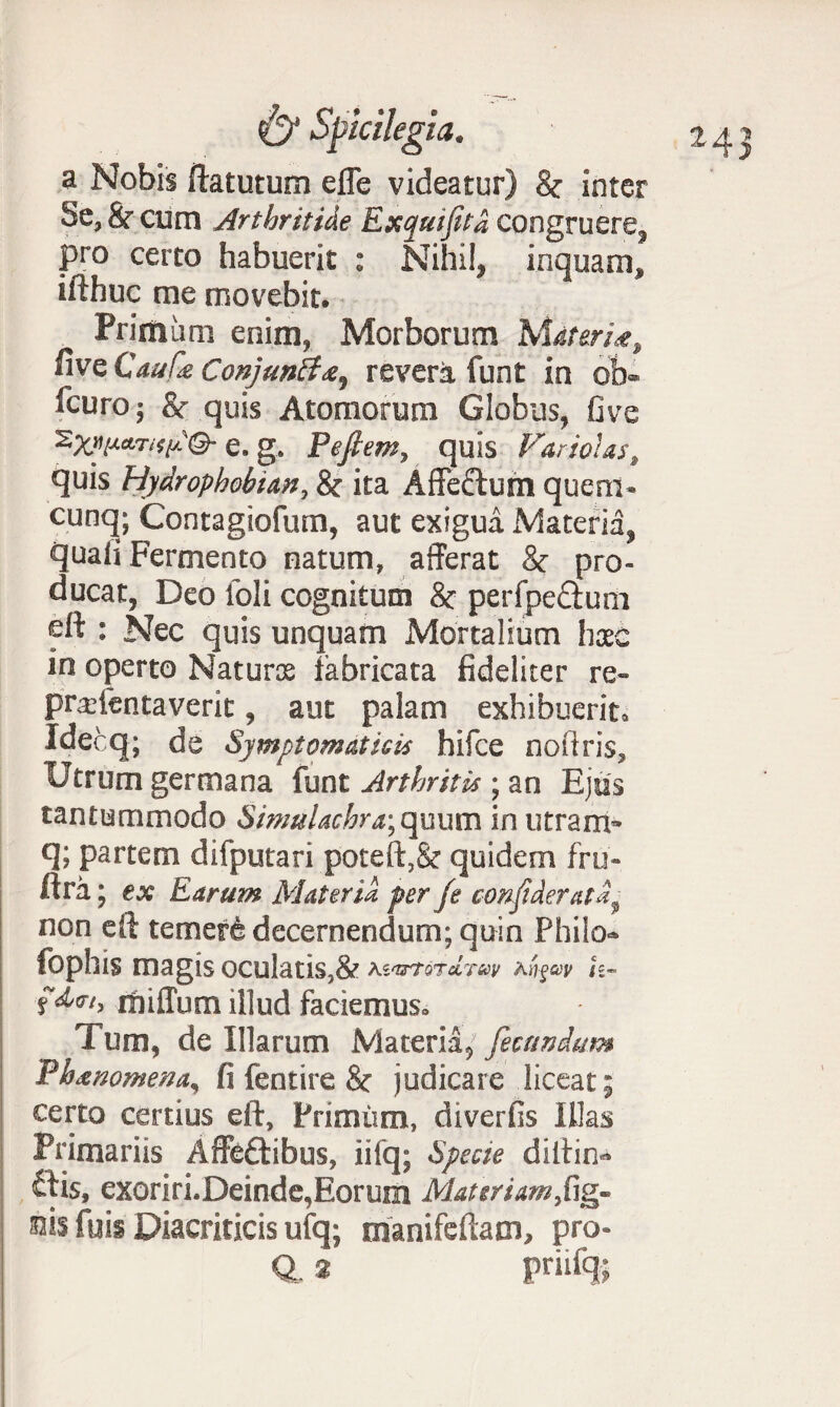 a Nobis ftatutum efle videatur) 8c inter Se, &■ cum Arthritide Exqutfitd congruere, pro certo habuerit : Nihil, inquam, ifthuc me movebit. Primum enim, Morborum Materi*, nve Caufa Conjuntfrevera funt in ob® fcuro 5 & quis Atomorum Globus, Ove e. g. Pefiern, quis Fariotas, quis Hydrophobia,n, & ita Affectum quem- cunq; Contagiofum, aut exigua Materia, quali Fermento natum, afferat & pro¬ ducat, Deo loli cognitum & perfpeciunr eft : Nec quis unquam Mortalium haec in operto Naturos fabricata fideliter re- pradentaverit, aut palam exhibuerit, Idecq; de Symptomaticis hifce noftris. Utrum germana funt Arthritis; an Ejus tantummodo Simulachr a; quum in utram* q; partem difputari poteft,& quidem fru- ftra; ex Earum Materia per fe coftfideratd, non eft temerfe decernendum; quin Philo- fophis magis oculatis,& drecv Kn^cav h- frniffum illud faciemus» Tum, de Illarum Materia, fecundum Phtnomena^ fi fentire & judicare liceat; certo certius eft, Primum, diverfis Illas Primariis Affeftibus, iifq; Specie diftin-* ftis, exoriri.Deinde,Eorum Materiam,fig- 33is fuis Diacriticis ufq; manifeftam, pro- Q, * priifq;