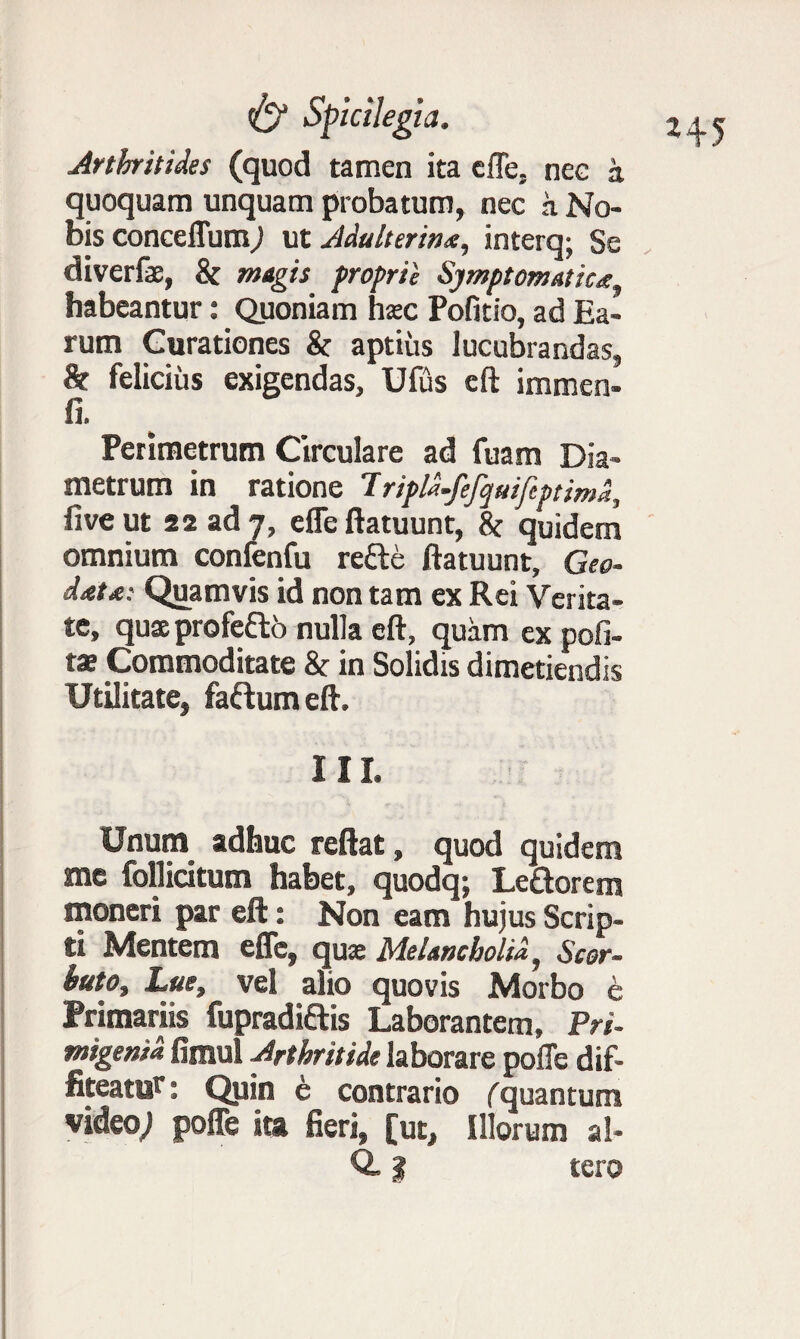 Arthritides (quod tamen ita efle, nee a quoquam unquam probatum, nec a No¬ bis conceffum; ut Adulterina, interq; Se diverfe, & magis proprie Symptomatica habeantur: Quoniam hsc Politio, ad Ea¬ rum Gurationes & aptius lucubrandas, & felicius exigendas, Ufus eft immen- Perimetrum Circulare ad fuam Dia¬ metrum in ratione 7ripld.fefquifeptimd, live ut 22 ad 7, efle ftatuunt, 8c quidem omnium confenfu refte ftatuunt. Geo- data: Quamvis id non tam ex Rei Verita¬ te, quaprofeftb nulla eft, quam ex poli¬ tae Commoditate & in Solidis dimetiendis Utilitate, faftum eft. III. Unum adhuc reflat, quod quidem me follicitum habet, quodq; Leftorem moneri par eft: Non eam hujus Scrip¬ ti Mentem efle, qua: Melancholia, Scor- huto. Lue, vel alio quovis Morbo e Primariis fupradi&is Laborantem, Pri¬ migenia fimul Arthritide laborare polle dif¬ fiteatur : Quin e contrario (quantum video,! posfc ita fieri, [ut. Illorum al- Q, I tero H5