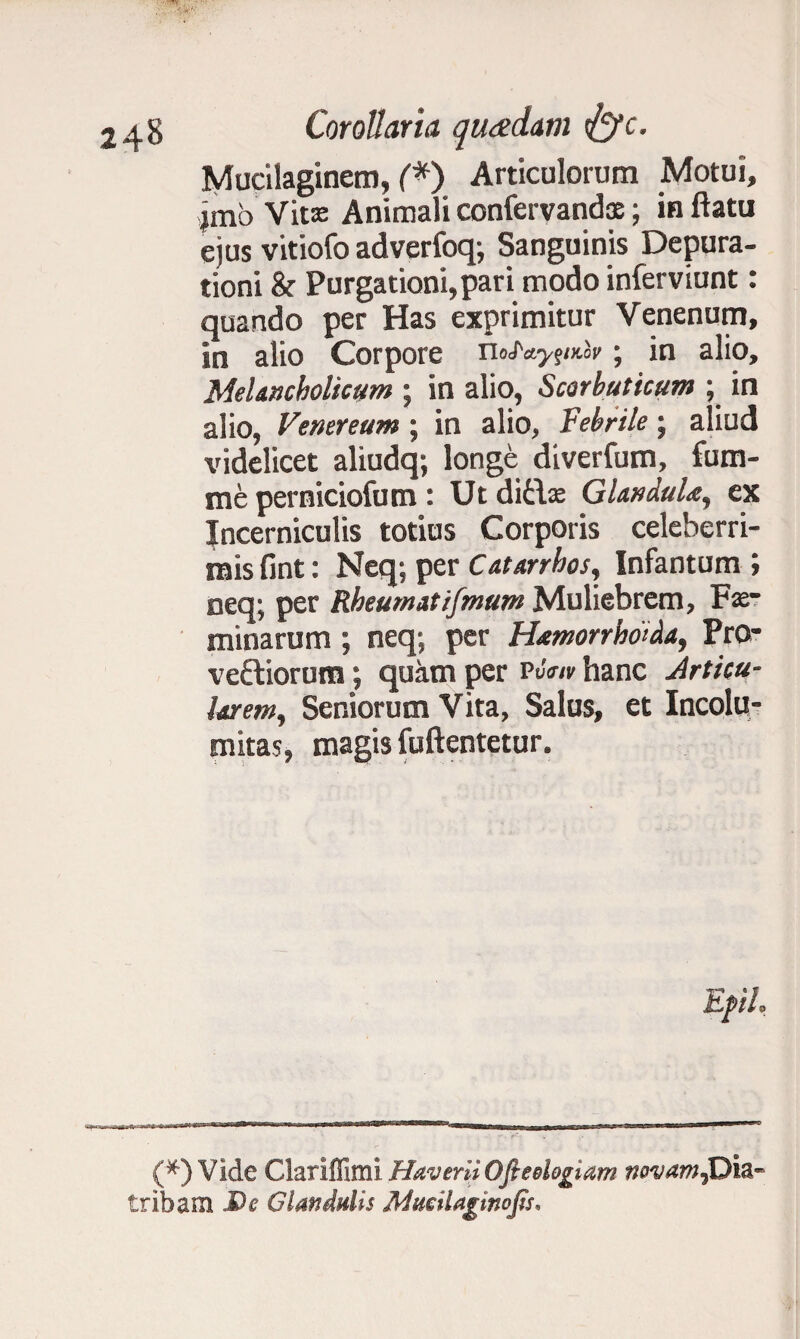 Corollaria quadam tfcfc. Mucilaginem, (*) Articulorum Motui, jmo Vitas Animali confervandae; in ftatu ejus vitiofo adverfoq; Sanguinis Depura- tioni & Purgationi,pari modo inferviunt: quando per Has exprimitur Venenum, in alio Corpore ; in alio. Melancholicum ; in alio, Scorbuticum ; in alio, Venereum; in alio, Febrile; aliud videlicet aliudq; longe diverfum, fum- me perniciofum : Ut d\t\x GlanduU, ex Incerniculis totius Corporis celeberri¬ mis fint: Neq; per Catarrhos, Infantum ; neq; per Rheumatifmum Muliebrem, Fe¬ minarum ; neq; per Htmorrhoida, Pro- veftiorum; quam per PtW hanc Articu¬ larem, Seniorum Vita, Salus, et Incolu¬ mitas, magis fuftentetur. Efth (*) Vide Clariffimi Haverii Oftedogiam novam^Dia tribam De Glandulis MuciUgmojts,