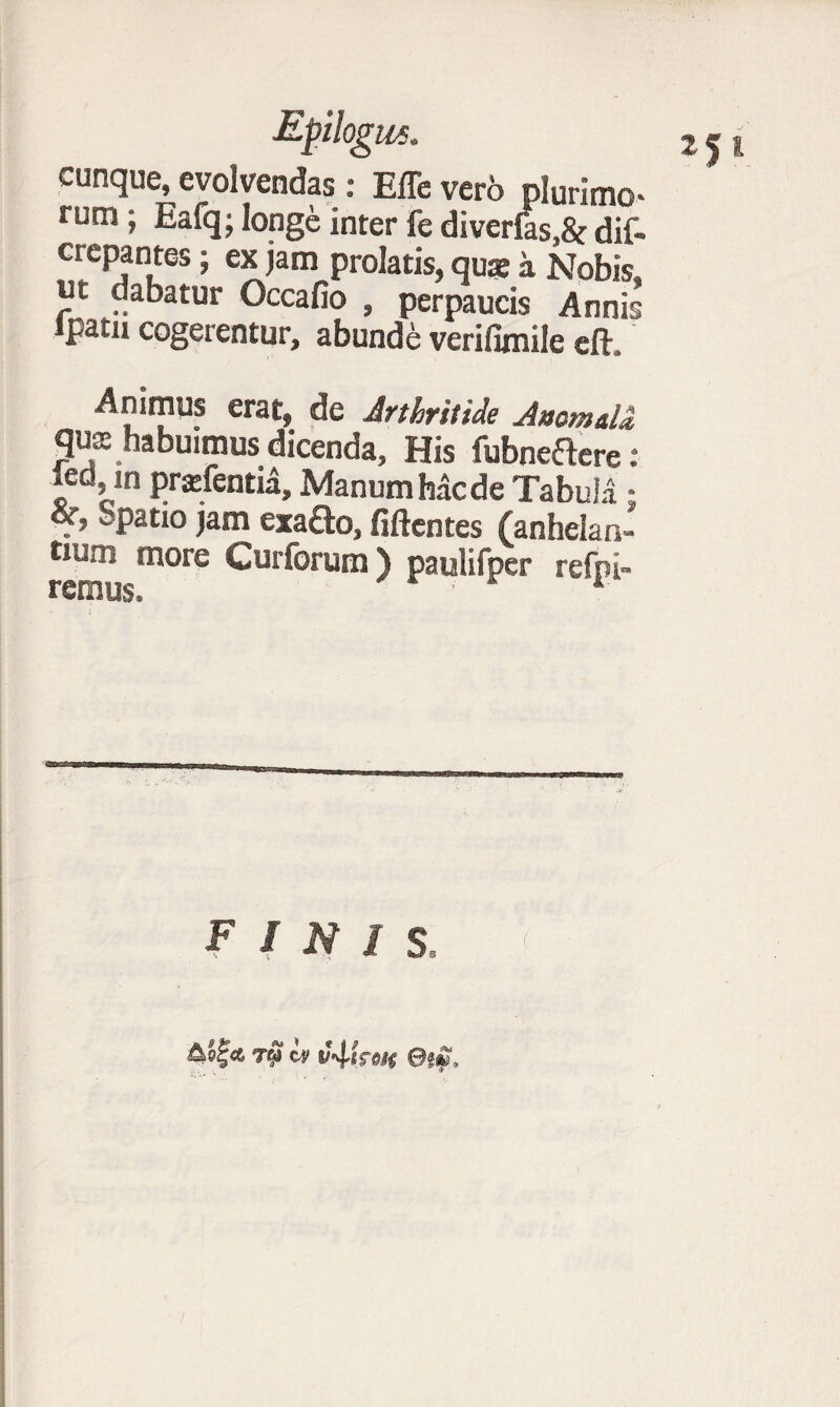 Epilogus. cunque, evolvendas: Effe vero plurimo* rum * Ea% longe inter fe diverfes,8<: dif- crepantes; ex jam prolatis, quae a Nobis, ut dabatur Occafio , perpaucis Annis lpatn cogerentur, abunde verifimile eft. Animus erat, de Arthritide Anomdd, quse habuimus dicenda, His fubneftere : ied m prsfentia. Manum Mede Tabula • &Patl° jam exa£to, fiftentes (anhelan- more Curforum) paulifper refpi- remus. * finis. &Q%<L T6J tv ©i».