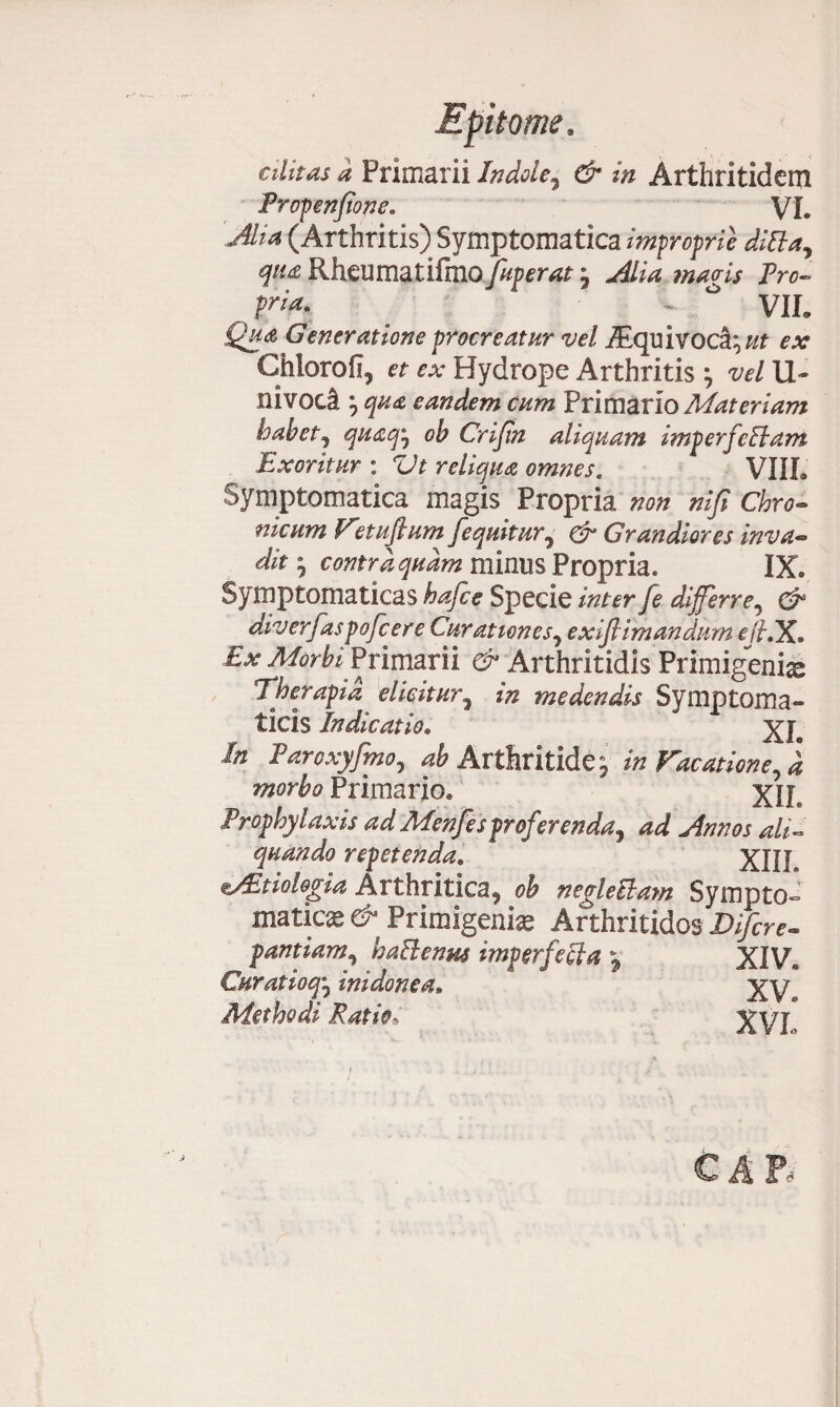 alitas a Primarii Indole, & in Arthritidem Profenfione. VL Alia (Arthritis) Symptomatica improprie ditia, qua Rheumatilmo fuperat j Alia magis Pro- pfirt* •* VIL Qua Generatione procreatur vel iEquivoca\ut ex Chlorofi, et ex Hydrope Arthritis} vel li¬ ni voca, } qua eandem cum Primario Materiam habet, quaqtj oh Crijin aliquam imp erfetiam Exoritur : Vt reliqua omnes. VIIL Symptomatica magis Propria non nifi Chro¬ nicum Fnuftum Ji'equitur, & Grandiores inva¬ dit •, contra quam minus Propria* IX. Symptomaticas hafce Specie inter fe differre, ^ diverfaspofcere Curationes, exiflimandhm eftiX. £x Morbi Primarii d* Arthritidis Primigenia Therapia dicitur, medendis Symptoma¬ ticis Indicatio. xi. In Earoxyfmo, ^ Arthritide^ in Fucatione, d morbo Primario* xiL Prophylaxis adMenfesproferenda, ad Annos ali¬ quando repetenda. XIII. vEdolegia Arthritica, ob negletiam Sympto¬ matica* # Primigenia Arthritides Bifer e- pandam, hatienus imperfecta y XIV* Curatioq', inidonea9 XVe Methodi Pado, XVP CAR