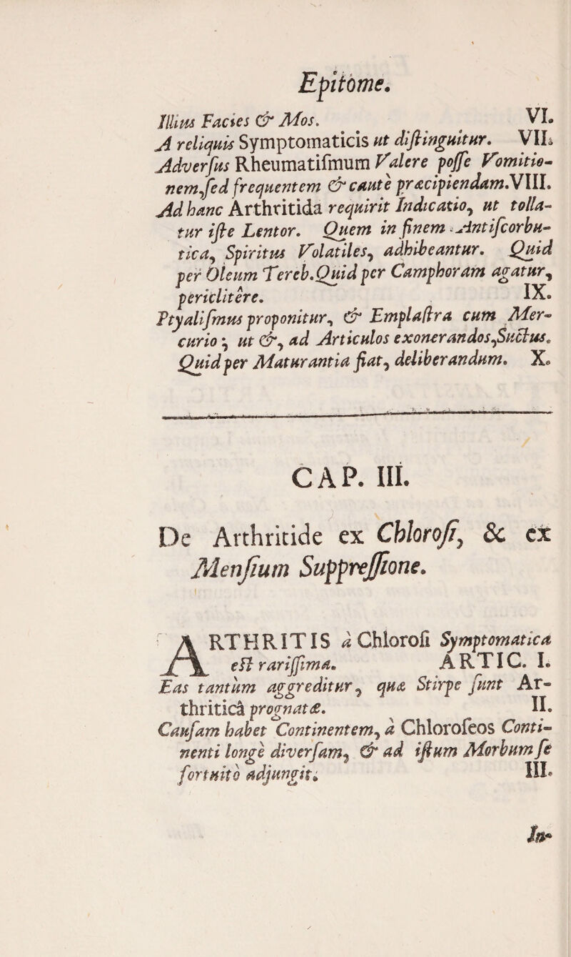 Illius Facies & Afos. a VL A reliquis Symptomaticis ut diftinguitur. VIL Adverfus Rheumatifmum Valere pojfe Vomitio- nem^fed frequentem & caute pracipiendamlVlll» Ad hanc Arthritida requirit Indicatio, ut tolla¬ tur ifte Lentor. Quem in finem ^dntifcor bu¬ rica, Spiritus Volatiles, adhibeantur. Quid per Oleum 'Tereb.Quidpcr Camphoram agatur, periclitere. IX» Ftyalifmus proponitur, & Emplafira cum Ader* curio *, ut &, ad Articulos exonerandos,Suclus. Quid per Alatur antia fiat, deliberandum. Xa i. ■ v i CAP. Ili. De Arthritide ex Ckloroji, & ex Menfium Suftrejfione. A RTHRITIS iChloroii Symptomatica eft rariflima» ARTIC. L Eas tantum aggreditur, qua Stirpe funt Ar¬ thritici prognata. II e Caufam habet Continentem, a Chlorofeos Conti- nenti longe diverfam, & ad ifium Aiorbum fe fortuito adjungit* HI*