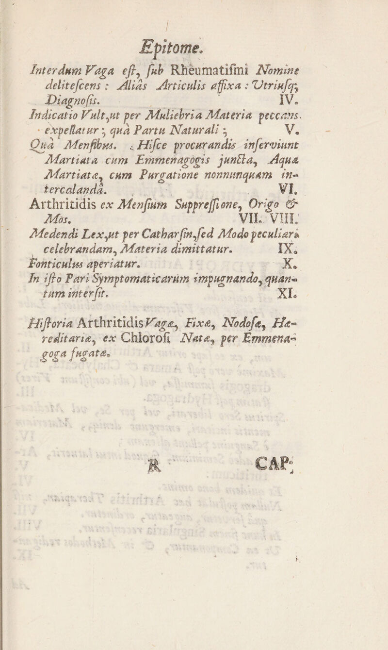 Interdum Vaga efi7 fub Rheumatifhli Nomine delite[ceris : filias Articulis affixa : Vtriufcj; Diagnofts. IV. Indicatio Vult jit per Muliebria Materia peccans- • expeRatur * cjud Parm Naturali ; V. Qua Menftbus, .1 Hifce procurandis injerviunt Martiata cum Emmenagogis junEla3 Acpu& Martiatdy cum Purgatione nonmtnqaam in~ iercalandd. , . VI. Arthritidis ex Menfmm SupprejUone, 0n><? & Mos. “ ' VIL VIII. Medendi Lexjtt per Catbarfnjed Modo peculiare celebrandam, Materia dimittatur• IX« Fonticulus aperiatur. X® /# iflo Pari Symptomaticarum impugnando, quan*> tum inter jit, XL Hifioria Arthritidis fe, Nodofa^ Ha™ reditaridj ex Chlorofi per Emmena™ goga fugata*
