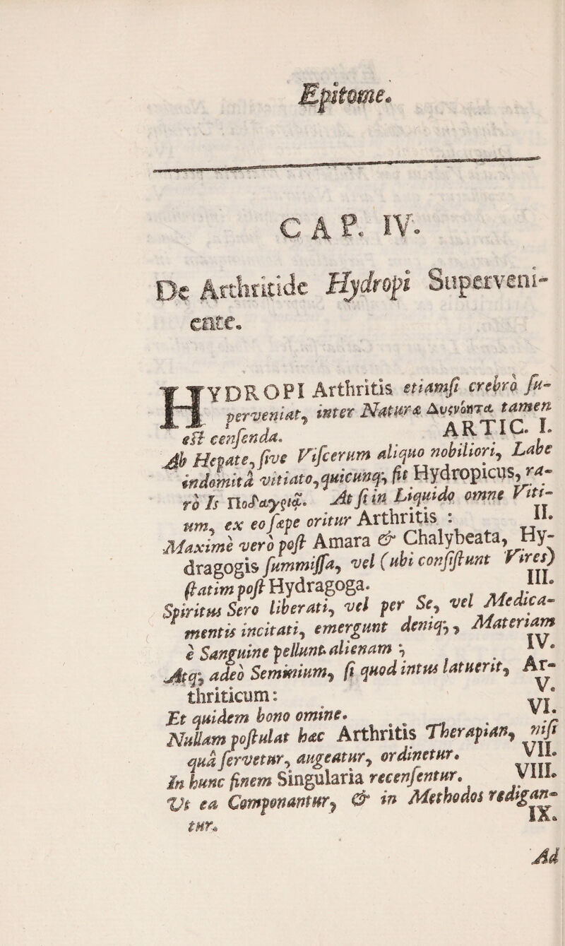 Efstsme. C A P« IV. De Artlmtidc Hjdtrsft Superveni, cate. HYDROPI Arthritis etiamfi crebro fu- perveniat, inter Natur* Avfvforjt tamen fft eenfenda. AR • • Ab Hepate, fi™ Vifcerum aliquo nMwri, Labe indlmia vitiato,quicunq\ /it HydropiCUS,™- rols Ho toytfr At fi in Liquido omne Viti¬ um, ex eo fape oritur Arthritis : * Maxime veri pcfi Amara f Chalybeata, Hy- dragogis fummijfa, vel (ubi confiftunt Vires) fiatim voft Hydragoga. ». Spiritui Sero liberati, vel per Se, ve e ica enent is incitati, emergunt demq-,, Materiam e Sanguine pellunt alienam . 4^0 Seminium, fi quod intus latuerit, Ar¬ thriticum : VI' Et quidem bono omine. . v Nullam poftulat hac Arthritis Theraptan, mfi qua fervetur, augeatur, ordinetur. VU. /» fc«»e Singularia recenfentur. V ili. m Componantur, & in Methodos rtdigan- mn