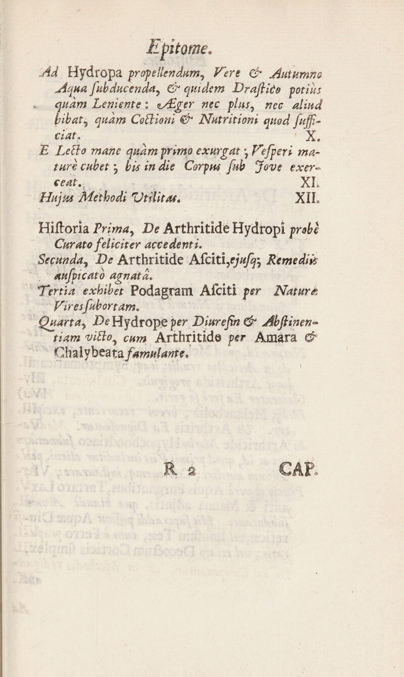 Ad Hydropa propellendum^ Vere & Autumno Aqua [abducenda, & quidem Draflido potilis * quam Leniente : <l/£ger nec plus, nec aliud bibat, quam CoViioni <& Nutritioni quod fuffi- cidt, ^ X* E Le&o mane quam primo exurgat * Vefperi ma¬ turi euhet j bis in die Corpus fab Jove exer~ e eat. XL Hujus Methodi Vtilitas• XIL Hiftoria Prima, De Arthritide Hydropi probe Curato feliciter accedenti. Secunda, De Arthritide Afciti Remedik aufpicato agnata* Tertia exhibet Podagram Afciti per Naturi Vires[abortam. Quarta, De Hydrope per Dinrefin & Abfiinen- w#*, cum Arthritide per Amara & Ghalybeata famulante.