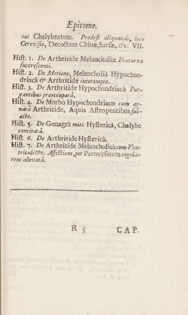 Chalybeatum. Prodejt di^nio, tsa> Cercvijidy Deco&ura Chins,Sariar, &r. Vil. Hifl. i, De Arthritide Melancholiae Dionem* fmcrefcenti. Hift. De Morione, Melancholia Hypochon¬ driaca & Arthritide interempto. Hift. 3. De Arthritide Hypochondriaca Pur¬ gant ibm frtotcHfata. Hift. 4. De Morbo Hypochondriaco eam m- natd Arthritide, Aquis Aftropeatibos fi- atio» Hift. 5. De Gonagra mei Hyfterici, Ciialylje concitata* Hlft 6. De Arthritide Hyfteriei, Hilh 7 .De Arthritide Melancholkar«»FJ»- trienti &c\ Ajfe&ione^er Paraxyfin; fsm altevmlL