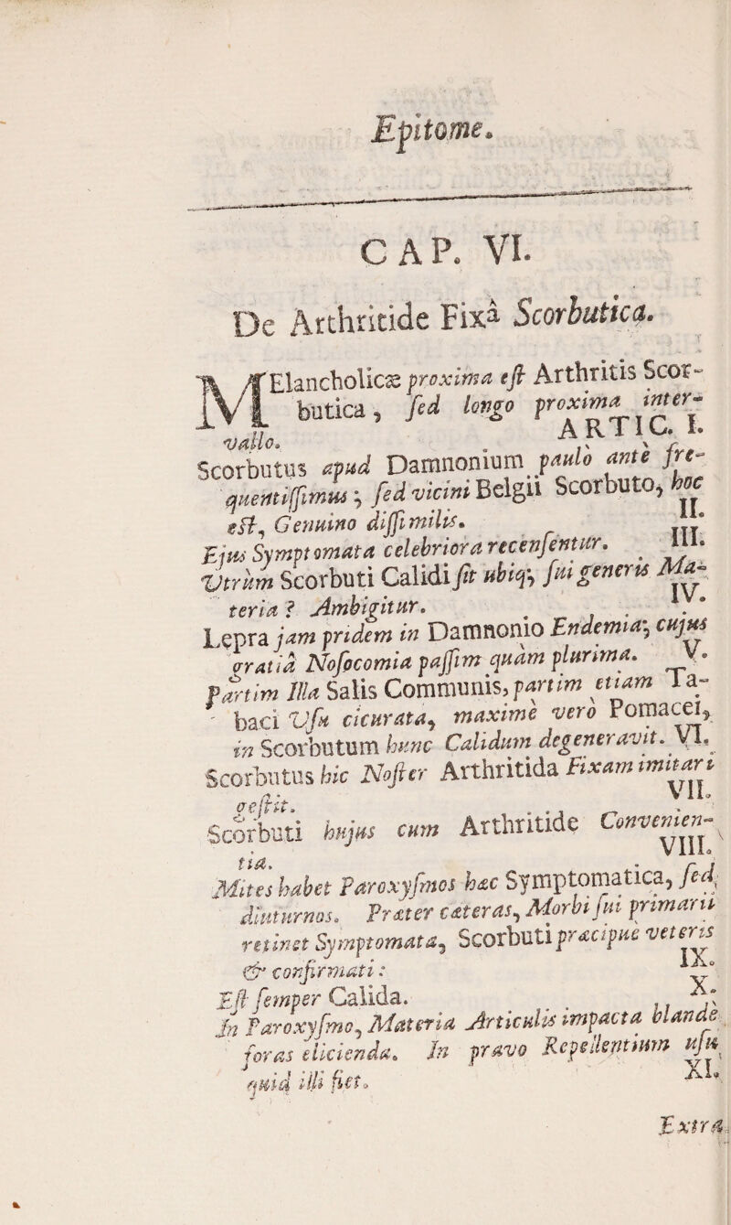 GAP. VL De Arthritide Fixa Scorbutica. - ' < Ai .A Elancholics proxima efl Arthritis Scor¬ butica, longo froxima inter¬ vallo. . A,RTfV'L Scorbutus «H Damnomum quemflimut, fed vicmt BclgU bcorbuto, W Gemano dijfimdt?» Em Symptomata celebriora recenjentur. # llA* ■E/triw Scorbuti Calidi j?r i%, /***»«w fmh* ? Ambigitur. Lepra jam pridem in Damnomo Endemiaycuj*s arat id Nofpcomia pajfim quam plurima. • Partim Illa Salis Communis,partim tuam ia- ^ baci Vfu clatrata, maxime vero Fomacei, in Scovbutum hunc Calidum degeneravit. yl, Scorbutus hic Nofter Arthritida Fixam mutare flr4- V 1 I O Scorbuti hujus cum Arthritide Convemen-y Mites habet Paroxyfmos hac Symptomatica, lui, diuturnos. Frater atteras. Morbi jm primam retinet Symptomata, Scorbuti practpue vetms & confirmati: ° Efc femper Calida. . ,, Jn Taroxyfmo, Materia Articulis impacta blande : foras didenda. In pravo Repellmmn hJi* fjMiid ilh ficto ^ * Extra,