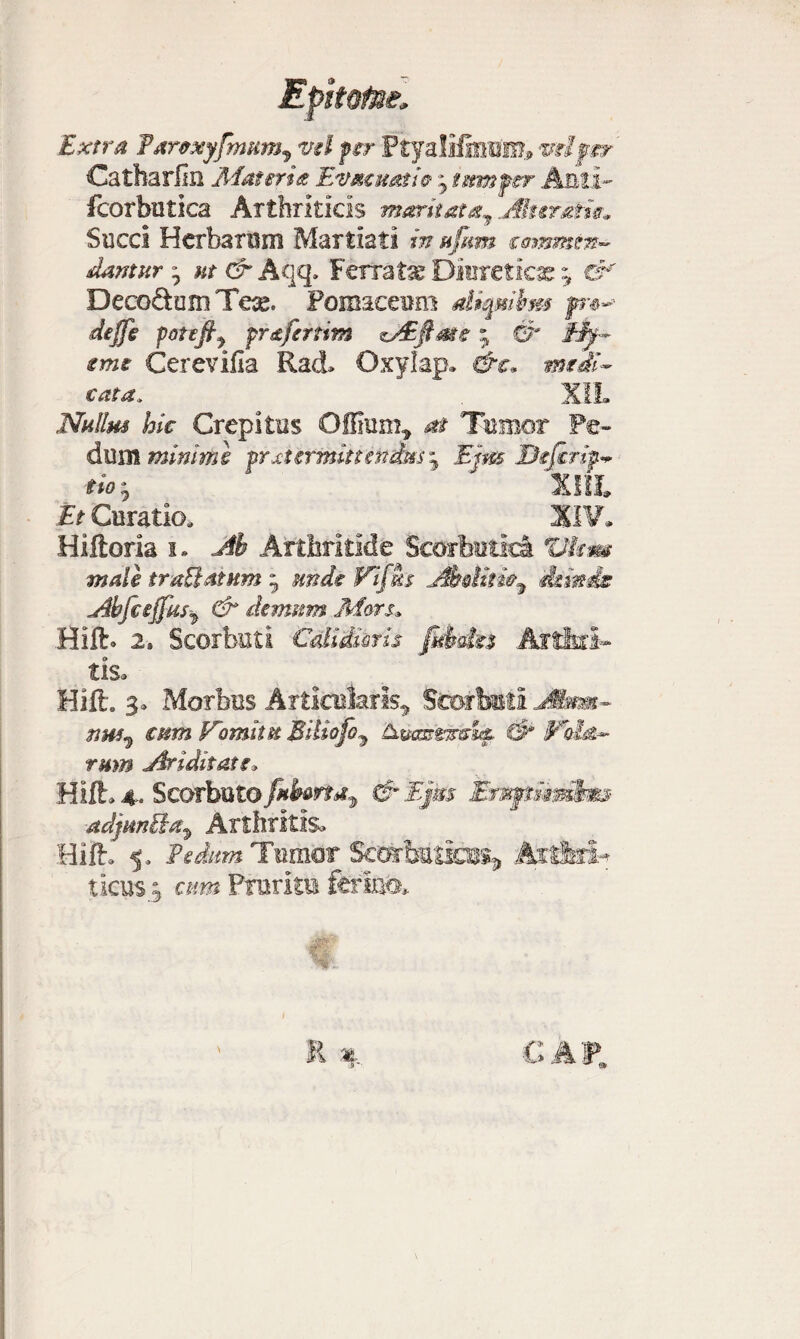 Extra Parexyftnum, vel fer Ptyalifiiem» vel fer Catharlin Materia Evmhmw j tum fer Anii- fcorbutica Arthriticis maritat^ Aksratw» Succi Herbarum Martiati in ufttm commin- dantur ; ut & Aqq» Ferrata Diuretica ^ es * DecoftumTe^. Pomaeeum diqmbm fr*-> deffe potefi^ fr&fertim zAifiate• & eme Cerevifia Rad» Oxylap. &c» rntdi- cata, XIL Nullus hic Crepitas Offium* at Tumor Pe¬ dum minimi frxtermittindus j Ejm Difirip.^ fio ^ ' Illi £> Curatio, ^ ^ ^ XIV. Hiftoria i. Ah Arthritide Scorbutici Vkm mali truUatnm - knde Fifm Ahdine^ deinde Abfcejfus^ & demum Mors» Hift. 2» Scorbuti Cdidmis fubda Arthri¬ tis. Hift. 3» Morbus Articularis^ Seerbutl Ja» cum Vomitu HuaarsneS^ (3* Vola¬ rum Ariditate» Hift» 4. Scarbuto fuborta^ & Ejm ErMjpmmfem adjm&a^ Arthritis- Hift» 5, Pedam Tariior Scorbutici^ Artiris ticus.3 cum Pruritu ferino* 1