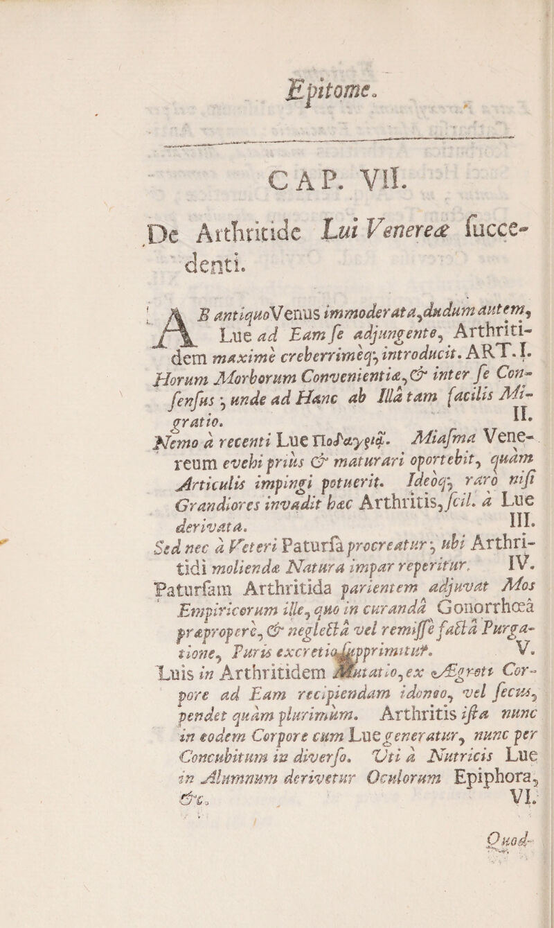 GAP. VII. De Arthritide Lui Venerea fucce- denti. AB antiquoVt nos immoderata^dudumaiitem^ Lue ad Eam fe adjungente^ Arthriti- dem maxime creberritneq^introducit. ART.I. 'Horum Morborum Convenientia inter f e Con- fenfus: unde ad Hanc ah Illatam facilis Mi- gratio. ___ ' Nemo d retenti Lue Tiolayp^ Miafma Vene¬ reum evehi prius cE maturari oportebit^ ejuam Articulis impingi potuerit. Ideoqy raro niji Grandiores invadit hac Atthritis5/L/. a Lue derivata. < Sed nec d Veteri ?atxxr& procreatur *, ubi Arthri¬ tidi molienda Natura impar repentur, IV. Faturfam Arthritida parient em adjuvat Mos Empiricorum ille7 quo in curanda Gonorrhoea fYApYOperc, & neglettd vel remijfefaftd Purga- tione7 Furis excretiqJdvprirmtuf. V* Luis in Arthritidem Mutat io ^ ex Migreti Cor¬ pore ad Eam recipiendam idoneo^ vel fecusy pendet quam plurimum. Arthritis ifia nunc in eodem Corpore cum Lue generatur^ nunc per Concubitum in diverfo. Vti d Nutricis Lue in Alumnum derivetur Oculorum Epiphora5 &c, VL