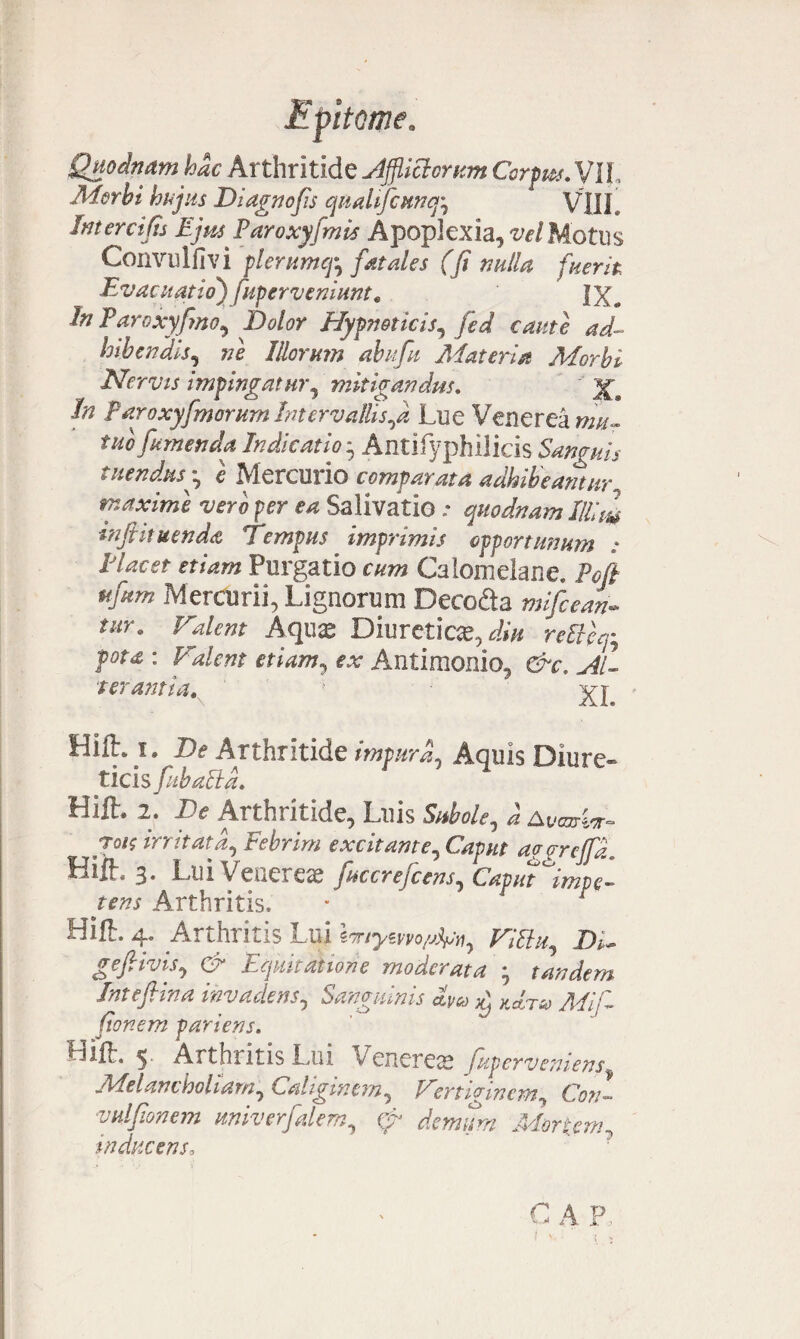 Quodnam hdc Arthritide Afflictorum Corprn. VIL Morbi hujus Diagnofis quahfcunq', VIII Interci fu Ejm Paroxyfimis Apoplexia, vel Motus Convulfivi plemmcfr fatales (fi nulla fuerit Evacuatio) fupcrvemunt. fX„ In Paroxyfino, Dolor Hypnoticis, fed caute ad- bibendis, ne Illorum abufu Materia Morbi Nervis impingatur, mitigandus. In Paroxyfimorum IntervallisLue Venerea mu¬ tuo fumenda Indicatio * Antifyphilicis Sanguis tuendus• i Mercurio comparata adhibeantur„ maxime vero per ea Salivatio * quodnam Illitu injhtuenda Tempus imprimis opportunum .* Elacet Purgatio cum Calomeiane. Pefi Mercurii, Lignorum Deco&a mifccan- tm\ Valent Aqux Diureticae, dm reVteq; Tot* : ttww, f.r Antimonio, e^r, ^/1 ‘terant i a. XI ' Hift. i. De Arthritide impura. Aquis Diure¬ ticis fiibalta. Bift. 2. De Arthritide, Luis S/*We, ^ Awnrkr- irritata, Febrim excitante, Gzp//f aogrefifia Hiih, 3. Lui Venereas fucereficens, Capiit impe¬ tens Arthritis, Hifl. 4. Arthritis Lui ViElu, Di~ gefiivis, G?* Equitatione moderata • tandem Jntefhna invadens, Sanguinis ctyca ^ kcLtio Ali fi fionem pariens. BiiL 5. Arthritis Lui Venerea fuperveniens, Melancholiam, Caliginem, Vertiginem, C071- vulfionem univerfalem, ^ Adonem, inducens. C AP