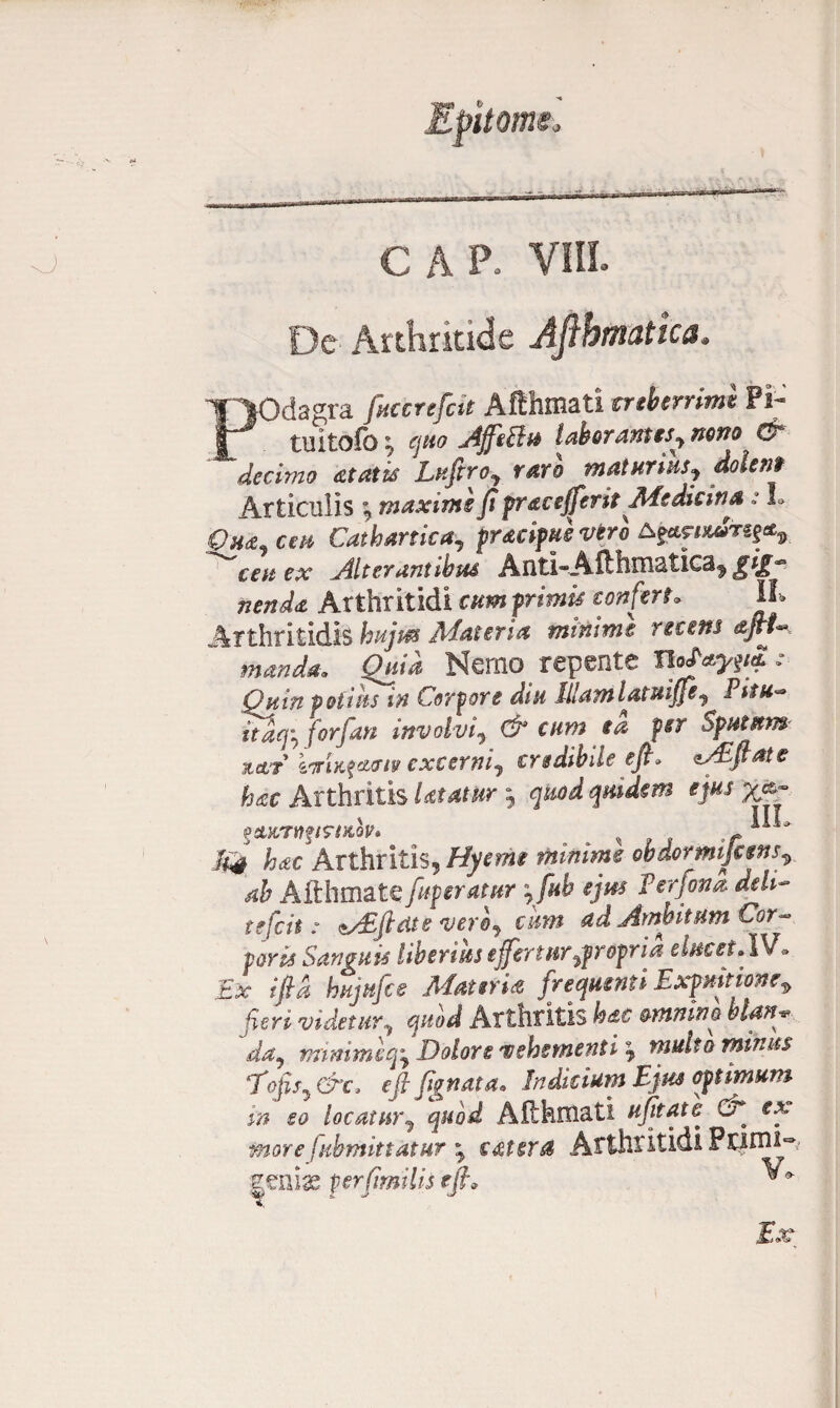 CAP. VIII. De Arthritide Aftbmatica, POdagra fuccrefcit Aftfamati creberrimi Fi- tuitofo * quo JffeBu laborantes, nono & decimo at at is Lufiroj raro maturius, doler*'t Articulis \ maxime fi pracefferit Medicina: L Qh&j ceu Cathartica, praeipue vero ^ffwuuSf§g*9_ ^ceu ex Alterantibus Anti-Afthmaticaf gig*3 nenda Arthritidi cumprimis confert. U* Arthritidis hujus Alat en a minime nans manda. Quia Nemo repente IIoUypfi •• Quin potius in Corpore diu Illam latuiffe7 Pim~ itaq7 forfan involvi7 & cum ia psr Sputum xttr korixfetjur excerni^ credibile efi. csEfiate hac Arthritis Utatur j quod qmdem ejus ^mpstKQV* . * s , t M4 hac Arthritis, Hyernt mimme obdormijcens\ ab Aflhmate fuperatur 7fub ejus Verfona deli¬ tefcit: <*y£jhite vero7 cum ad Ambitum Cor- foris Sanguis liberius effertur fpropr ia elucet.IV* Ex ifia hujufce Materia frequenti Expuitione9 furi videtur, quod Arthritis hdc omnino blan* da7 minime q7 Dolore vehementi \ multo mitius *Tofis7 &c> e fi fig nata• Indicium Ejus optimum in eo locatur7 quod Aflhmati ujttate & ex More fubmittatur 7 c&tera Arthritidi Forni- geniae pcrfimilis efi* ^ Ex