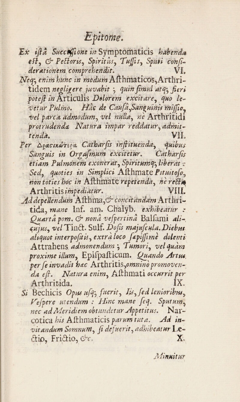 Ex ifia Suecfffione in Symptomaticis habenda iflj & PeBoriSy Spiritus7 TujfiSy Sputi confi- ; derationem comprehendit. VL QFcefi enim hunc in wtf^wiAfthrnaticos,Arthri¬ tidem negligere juvabit \ quin fimui atfc Jieri foteft in Articulis Dolorem excitare, le¬ vetur Pulmo. //if CaufdySanquinis miffioy vel parca admodum? w/ niplUy Arthritidi protrudenda Natura impar reddatur^ admit¬ tenda. VIL Per ^etg-iKuT^a Catharjis inftituendnj quibus Sanguis in Orgafmum excitetur. Catharfis etiam Pulmonem exoneraty Spiritnmq^ liberat : Sedy quoties in Simplici Afthmate Pttuitofo^ non toties hoc in Afthmate repetenda^ ne reBm Arthritis impediatur. VIII. Ad depellendum Afthtna^ concitandam Arthri- tida, mane Inf. am. Chalyb. exhibeatur e Quarta pom. & nona vefpertind Ballanti ali- cujus y vel Tind. Sulf. Do fis majufcula. Diebus altquot interpofitisy extra loco fapijjime dolenti Attrahens admonendum \ Tumoriy vel quam proxime illum? Epilpafticum. Quando Artus, per fe invadit hac ArthritiSyomnino promoven¬ da efl. Natura eniniy Afthffiati occurrit per Arthritida. IX, Si Bechicis Opus ufijy fuerity Iityfed lenioribus y Defer e utendum : Hinc mane feq. Sputurn^ nec ad Meridiem obtundetur Appetitus. Nar¬ cotica his Afthmaticis parum tuta. Ad in¬ vitandum Somnurriy fi defuerit y adhibeatur Le~ ftio, Friftio, &c, X, .Minuitur
