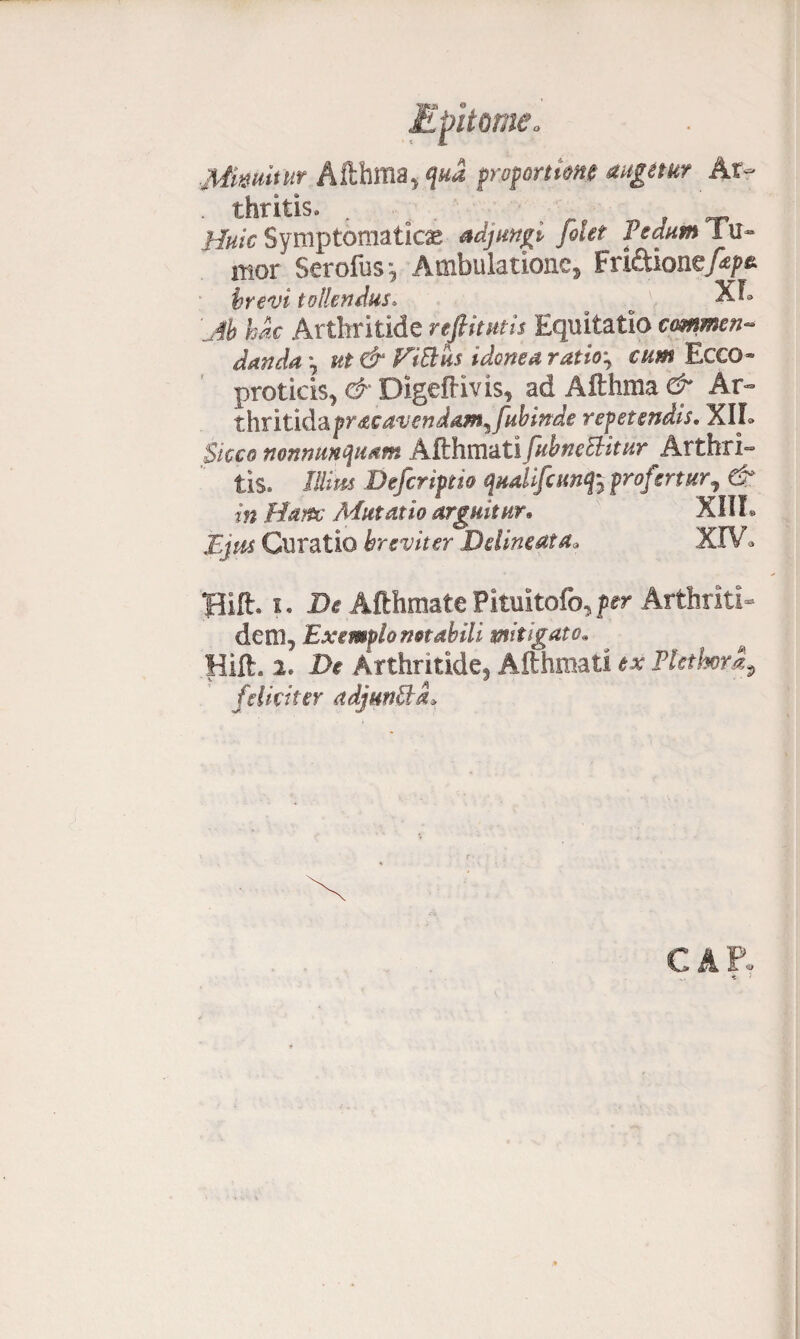 Miwiwt Afthma, qua proportione augetur Ar- . thritis. , Bule Symptomaticas adjungi [olet Pedum 1 mor Serofus, Ambulatione, Fndiomf&pz brevi tollendus. # o XI» yc Arthritide reftitutis Equitatio commen¬ danda °y ut & FiBiis idonea ratio; cum Ecco» proticis, d Digeftivis, ad Afthma d Ar- thritida pracavendam^fabinde repetendis• XII. Sicco nonnmquam AtthmutifabneBitur Arthri¬ tis. /fe Defcriptio qudifcunq% profertur, d /» Hanc Aiutatio arguitur• XIII. Curatio breviter Delineat a* XIV* Hift. i * X>e Afthmate Pituitario, fer Arthriti¬ dem, Exemplo notabili mitigato. Hift. 2. 2>r Arthritide, Afthmati e# Plcthora, ^ . »3 ' feliciter adjunBa.