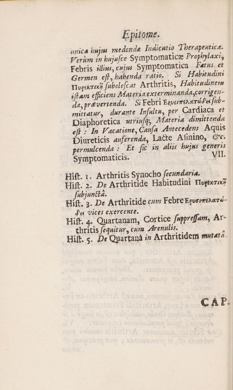 mica huiM medenda Indicatio 1 herapeutica. rerum in hujufce Symptomaticse Propbylaxt, Febris illius, cujus Symptomatica F«us * Germen cft, habenda ratio. _ Si Habitudini nufsw/*».fubolefcat Arthritis, Habitudinem i fiam efficiens Materia exterminanda,corrige;!- da pravertenda. Si Febri V.eysiorthctrilfei/ub- mittatur, durante Infultu, per Cardiaca et Diaphoretica utria]f, Materia dimittenda e (i : In Hacatione, Caufa Antecedens Acpiis Diureticis auferenda, Ladte Afinino, permulcenda : Et fic in aliis hujus generis Symptomaticis. Vl1' Hift. i. ArthritisSynocho fecundari*. Hiil. 2. De Arthritide Habitudini rii/fur/*» fubjunbld. , Hift. 3. De Arthritide cum FebreEjv<rm**T«- «Te* vices exercente. . _ A Hift-. 4, Quartanam, Cortice pif^rejjam^ Ar¬ thritis [equitur^ cum Arendis. # „