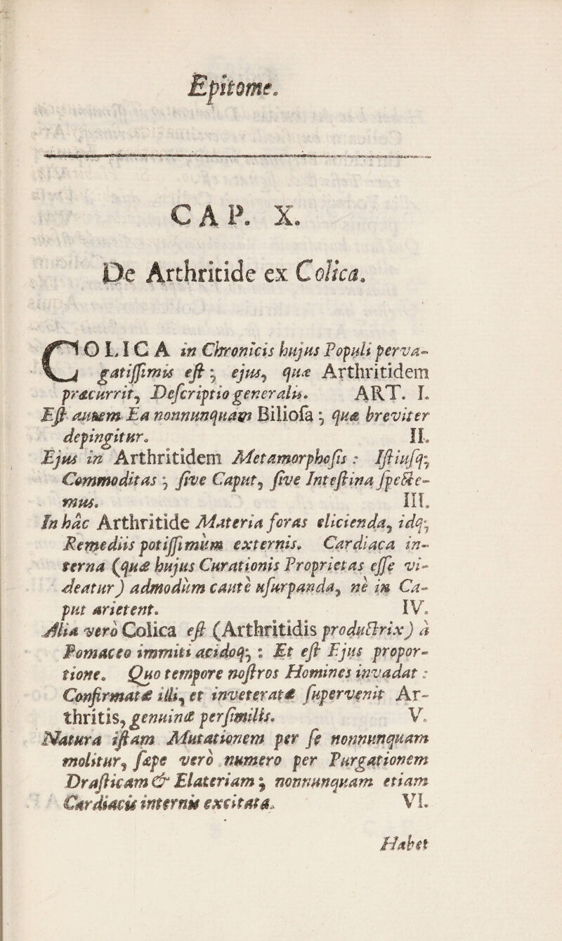 CAP. X. Pe Arthritide ex Colica, Colica in Chronicis hujus Populi perva- gatifftmis eft'y sjm^ qua Arthritidem pr&currit, Deferiptio generalis. ART. L Eft aimm Ea nonnnnquam Biliofa *5 qua breviter defingitur • IL ^ Arthritidem Met amorphcfts: Iftiuff7 Commoditas °7 five Caput5 Inteftina.jp e5le- mus» IIT. In hac Arthritide Materia foras didenda, Remediis potijfimum externis* Cardiaca in¬ terna, (gu£ hujus Curationis Proprietas ejfe vi¬ deatur) admodum caute ufurpanda, in Ca¬ put arietent, IV. ^//4 vero Colica eft (Arthritidis produflrix) d Pomaeeo immiti addofo : Et eft Ejus propor¬ tione. tempore noftros Homines invadat: Confirmat & illir et inveterat£ fup er venit Ar¬ thritis, genuini perftmMs» V. Natura iftam Mutationem per fi nonmmquam molitur, /ifff t/cre numero per Purgationem Draftkam & EI at er iam ; notmunquam etiam Cardiam inmnu excitata V L Habet