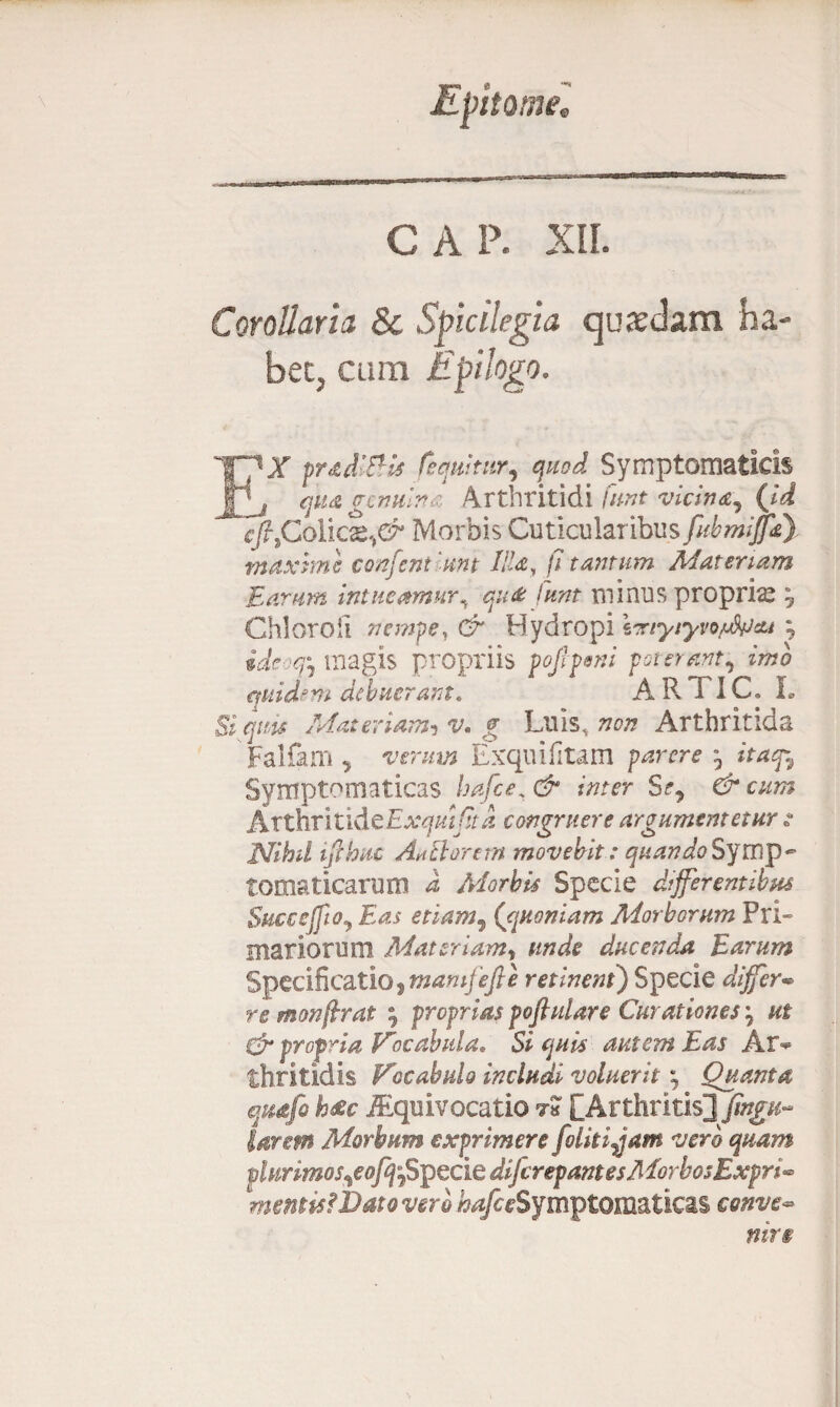 GAP. XII. Corollaria 8c Spicilegia quadam ha EX prad&is (equitur, quod Symptomaticis , qua gcnuln : Arthritidi /W vicina, (id cftiColicx,& Morbis Cuticularibus fubmffa) maxime confeni 'unt Illa, /7 tantum Materiam Earum intueamur^ qu& funt minus propria ? Chioroli nempe, & Hydropi Ixtyiyvo/jfaJcu ^ magis propriis pofipeni poterant, imo quidem debuerant. A R TIC, L Si quis Materiam-i v* g Luis, non Arthritida Falfam * verum Exquifitam parere ^ itaf7 Symptomaticas hafce.& inter Sf, & cum AxthrixXdiCExquifitd congruere argumentetur s Nihd tfihuc Anti orem movebit: quando§ymj)~ tomaticarum d Morbis Specie differentibus Succejfto, Eas etiam, (quoniam Morborum Pri¬ mariorum Materiam» unde ducenda Earum Specificatio, mamfefie retinent) Specie differ• re monjlrat ; proprias pofiulare Curationes '7 ut dr propria Vocabula. Si quis autem Eas Ar^ thritidis V^ocabulo includi voluerit Quanta quafo h$c iEquivocatio t« [Arthritis^ fingu- larem Morbum exprimere foliti^am vero quam plurimos,e ofq-fipzciedifcrepant esMorbosExpri** mentis! Dato verb bafce Symptomaticas conve~ mr§