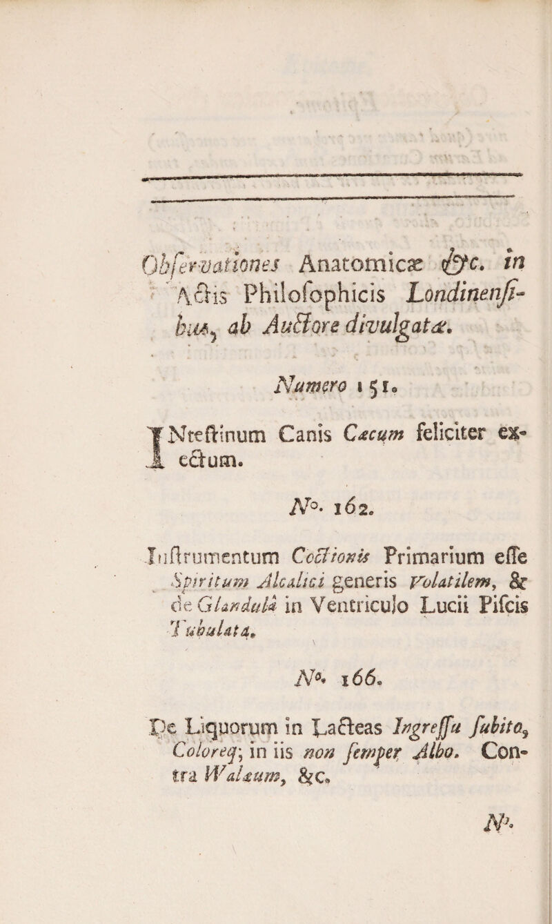 Obfermtknes Anatomicas <£fc. in Aciis Philofophicis Londinenfi- hm, AuBore divulgata. * jl A f Nutmro i *•»* INteftinum Canis Cacum feliciter el¬ ectum. N°- 162* luftrumcntum Coctionis Primarium effe Spiritum dic dic i generis Volatilem, & de Glanduli in Ventriculo Lucii Pifcis 1 uhuUta• m 166, pe Liquorum in Lacteas hgreffu fubita3 Colore f, in iis non femper Albo. Con¬ tra WaUum, &G