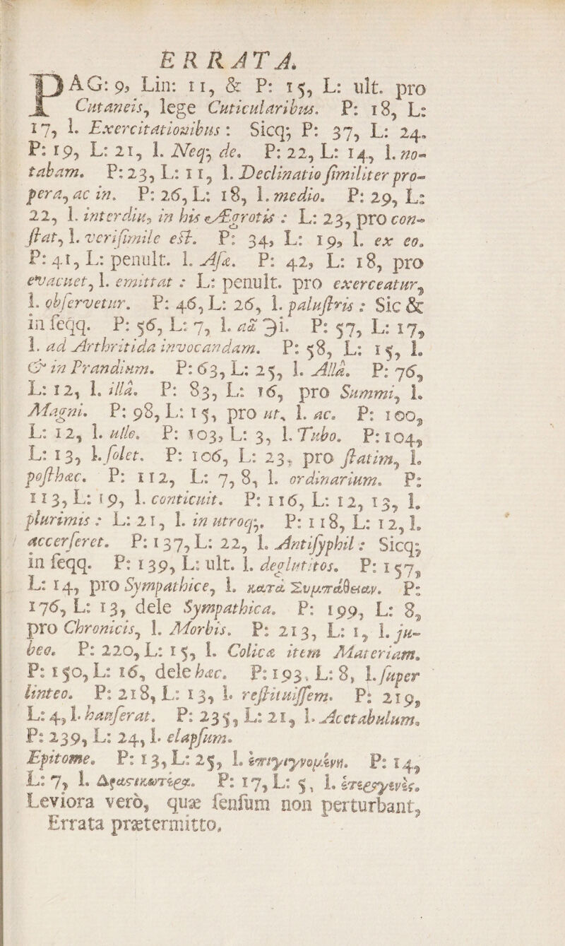 ERRATA PAG: 9, Lin: ii, & P: 15, L: ult. pro Cutaneis, lege Cuticularibus. P: 18, L: 17, 1. Exercitationibus: Siccp P: 37, L: 24» P: 19, L: 21, L Neq^ de. P: 22, L: 14, L no¬ tabam. P; 23, L: I I, L Declinatiofimiliterpro~> pera, ac in. P: 26, L: 18, 1, medio. P: 29, L: 22, L interdia, bis «Aegrotis : L: 23, pro c#»- ftat,\. vcrifimile e Et. P: 34, L: L e at P: 41, L: penult. L P: 42, L: 18, pro evacuet, 1, emittat : L: penult. pro exerceatur3 1. obfervetur. P: 46, L: 26, 1. paluflris * Sic & ia leqq. P: 56”, L: 7, L /z<£ 3!. P: 57, L: 17, 1. ad Arthritida invocandam. P:58, L; 15, L & m Prandium. P: 63, L; 25, 1. Alia. P: 75, L: 12, L illa. P: 83, L: ?<5, pro Summi, L Magni. P; 98, L: 1 5, pro 1. P: ioo, L: 12, 1. ulle. P: 103, L: 3, L Tubo. P: 104, L: 13, L flet. P: ic<5, L: 23, pro fiatim, L pofthac. P: IT2, L: 7,8, L ordinarium. P: 113, L: 19, 1. conticuit. P: 1 i6y L: 12, 13, L plurimis : L: 21, 1. P: 118, L: 12, L ac c er fer et. P: 137, L: 22, I, Antifyphil: Sicq» in feqq. P: 139, L: ult. L deglutitos. P: 157^ 'L: 14, pro Sympathice, 1, astra. Hvy.TreiQetav. P; 176, L: 13, dele Sympathica. P: 199, L: 8, pro Chronicis, 1. Morbis. P: 213, L: 4 I.70- beo. P: 220, L: 1 5? !• Colica item Materiam. P: 150,12 16, deleW. P: 193.128, l.fuper linteo. P:2i8, L: 13, 1. refiituijfem. P: 219, L: 4,1* h aufer at. P: 23 5, L: 21 f L Acetabulum. P: 239, L: 24,1» elapfum. Epitome. P: 13, L: 25, L Wiyiyvo^m. P: 14, L: 7; I* A?«tt-*j£»T6££. P: 17, L: 5, i, Irneyycvlu Leviora vero, quae fenfum non perturbant, Errata pmermitto,