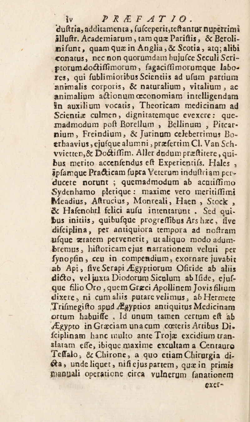 cJuftrIa, additamenta, fufceperit5teftanrur nupelrrimi illuftr. Academiarum, tam qua: Parifiis, & Beroli- nifunt^ quam qua: in Anglia)& Scotia, atq; alibi conatus, nec non quorumdam bujufce SecuH Seri- ptorum^odlifTimorum, fagacififimoruraque labo¬ res, qui fublimioiibus Scientiis ad ufum partium snknalis corporis, naturalium, vitalium, ac animalium ad:ionam oeconomiam intelligendam in auxilium vocatis, Theoricam medicinam ad ScientiiC culmen, dignitatemque evexere: que¬ madmodum poft Boreilum , Bellinura , Piicar- nium, Freindium, & Jurinum celeberrimus Bo- erhaavius, ejufque alumni, pra:fert!m Cl. Van Sch- vvietten,& Do^ifTim. Aller dudum prasftitere, qui- fcus merito acccnfcndus eft Expericnrirs. Hales , ipfamquc Prafticam fupra Veterum induftriam peiv ducere norunt ; quemadmodum ab acmillimo Sydenharao plerique: maxime vero meritilTimi IMeadius, Aftrucius, Monreali, Haen , Stock , & Hafenohrl felici aufu intentarunt . Sed qui- t)us initiis, quibufque progreffibus Arshxc, live difciplina, per antiquiora tempora ad noliram Sifque «tatem pervenerit, ut aliquo modoadum- ibremus, hiftoricamejus narrationem veluti per fynoplin, ceu in compendium, exornare juvabit ab Api, fiveSerapiABgyptiorura Ofiride ab aliis di^o, vcl juxta Diodorum Siculum abifide, ejuf¬ que filio Oro 5 quem Gra:ci Apollinem Jovis filium dixere, ni cum aliis putare velimus, abHermete .Trifmegifto apud^gyptios antiquitus Medicinam ortum babuilTe , Id unum tamen certum eft ab V^gypto in Graeciam una cum coeteris Artibus Di. fciplinam hanc multo anteTrojse excidium tran¬ slatam efie, ibique maxime excultam a Centauro TelTalo, & Chirone 5 a quo etiam Chirurgia di- ^a, unde liquet, nifi ejus partem, quae in primis manuali operatione circa vulnerum fanationem exer^
