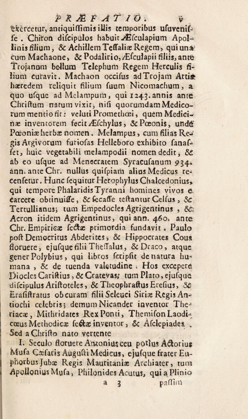 ^3e<^rcetur, antiquiflfimis iUis temporibus ufuvenif^ fe . Chiron difcipiilos habuit J^fculapium Apol-^ Jinisfilium, & AchillemTeffalias Regem^ quiun»' eum Machaone» & Podalirio,/^^culapii filiis, anto Trojanum bellum Telephum Regem Herculis fi-« lium Curavit. Machaon occifus ad Trojam Arti^^ haeredem reliquit filium fuum Nicomachum, a quo ufque adMelampum, qui 1243. annis antfe Chriftum natum vixit, ftifi quorumdam Medico¬ rum mentio fit t veluti Promethoei, quem Mediciw ns inventorem fecit^fchylus, «SePoeonis, undd^ Paeonias herbae nomen. Melampus, cum filias Re^»' gis Argivorum futiofas Helleboro exhibito fanaf^ fet, huic vegetabili melampodii nomen dedit, St ab eo ufque ad Metsscratem Syracufanum 934^ ann. anteChr. nullus quifpiani alins Medicus re^ cenfetur. Hunc fequitur Herophylus Ghaleedonius* qui tempore Phalaridis Tyranni homines vivos d carcerc obiinuii^e, Sctecaffe teftamur Gelfus, Sc Tertullianus*, tum Empedocles Agrigentinus , St Acron itidem Agrigentinus, qui ann. 460« ance Ghr.Empiricae {cdix primordia fundavit* Paulo poft Democritus Abderites, Sc Hippocrates Gous floruere, cjufquefilii ThelTalus, & Draco, atque gener Polybius, qui libros fcripfit de natura hu^ mana , Sc de tuenda valetudine ^ Hos exceperd Diocles Cariftius, Sc Cratevas,' tum Plato, ejufqu^ difcipulus Ariftoteles, &TheophraftusErefiu5, 6^ Erafiftratus ob curam filii Seleuci Siriae Regis An-* tiochi celebris 5 demum Nicander inventor The*’ riacae, Mithridates RexPonti, TheniifonLaodi-i COEUS Meihodicx fe^as inventor, Sc Afclepiadet . Sed aChrifto nato vertente I. Seculo floruere Antonium eeu potius A^^orius Mufa Ca:facis Auguhi Medicus, ejufque frater Eu¬ phorbus Jubag Regis Mauricanias Archiater, tum Apollonius Mufa, Philonides Acutus, qui a Plinio a 3 pafllm