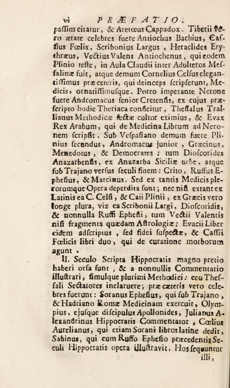 paffim citatur, & Areiceus Cappadox. Tiberii ro secate celebres fuere Antiochus Bachlus, €af- lius Foslix, Scribonius Largus , Hcradides Ery- ihrseus, Vedius Valens Andochenus, qui eodem Plinio tefte» in Aula Claudii inter Adulteros Mef- falinac fuit, atque demurn Cornelius Celfus elegan- lifTimus prseceteris, qui deinceps fcripferuntj Me¬ dicis 5 ornatilEmufque. Porro imperante Nerone fuere Andromacus feniorCretenfis, ex cujus prae- feripto hodieTheriaca conficitur, ThelTalus Tral¬ lianus Methodicae feds cultor eximius, 6c Evax Rex Arabum, qui de Medicina Librum ad Nero¬ nem fcripfic, Sub Vefpafiano demum fuere Pli¬ nius fecondus, Andromacus junior > Graecinus, Meaedoius , & Democrates ,* tum Diofeorides Anazarbenfis, ex Anazarba Sicilia: tube, atque fubTrajano verfus fcculi finem: Crito, Ruffus E- phefius, &Marc5iius. Sed ex tands Medicisplc- corumque Opera deperdita funt 5 nec nili exeant ex Latinis ea C. Cclll, & Caii Plinii, ex Graecis vero longe plura, viz ea Scribonii Largi, Diofcoiidis, 6c nonnulla Ruflfi Ephefii, tum Vedii Valentis nifi fragmenta quasdam Aftrologia:; Evacii Liber eidem adfcripcus , fcd fidei fufpeda:, & Callii Foelicis libri duo, qui de curatione morborum dgunc • II. Seculo Scripta Hippocratis magno pretio haberi orfa funt , &: a nonnullis Commentario illuftrari, firauique plurimi Methodici .* ceu Thef- fali Sedatores inclaruere; pra:exteris vero cele¬ bres fuerunt: Soranus Ephefius, qui fub Trajano , & Hadriano Romx Medicinam exercuit, Olym¬ pius, ejufque difcipulus Apollonides, Julianus A- Icxandrinus Hippocratis Commentator , Coeliu^ Aurelianus, qui etiam Sorani libros latine dedit, Sabinui, qui cum RufFo Ephefio praecedentisSe- culi Hippocratis opera Uluftravit. Hosfcqauntur illi,