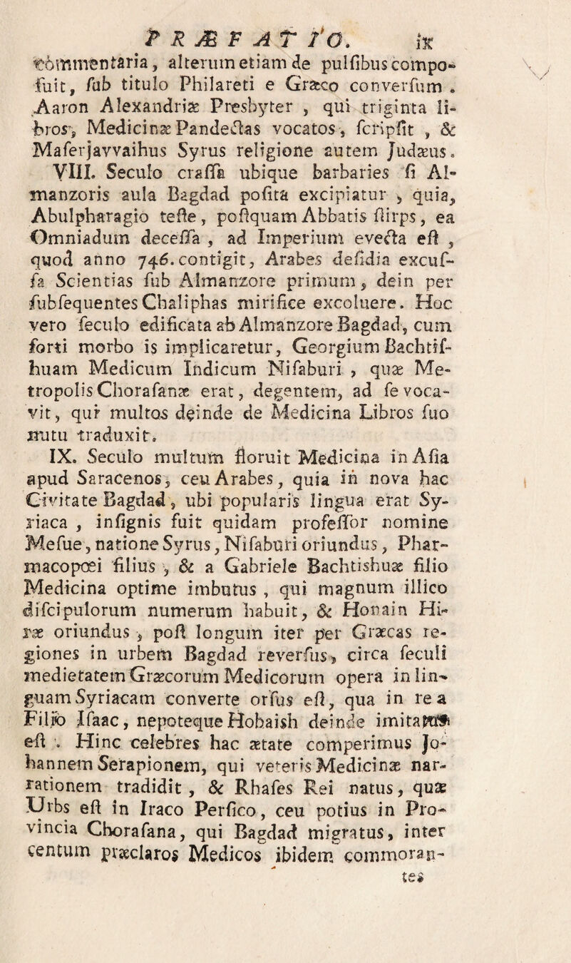 t6mrntntaria, alterum etiam de pulfibuscompo» fuit, /ub titulo Philareti e Graco converfum . Aaron Alexandriae Presbyter , qui triginta li- bios-j Medicina Pande^rtas vocatos, fchpfit , & Maferjavvaihus Syrus religione autem JudtEus, VIIL Seculo crafTa ubique barbaries G AI- inanzoris aula Bagdad polita excipiatur j quia, Abulpharagio teBe, poSquam Abbatis Hirps, ea Omniadum deceiTa , ad Imperium eve<fla eR , quod anno 746.contigit, Arabes defldia excuf- fa Scientias fub Almanzore primum, dein per fubrequentesChaliphas mirifice excoluere. Hoc vero feculo edificata ab Almanzore Bagdad, cum forti morbo is implicaretur, Georgium Bachtif- huam Medicum Indicum Nifaburi , qu^e Me¬ tropolis Chorafan^e erat, degentem, ad fevoca¬ vit, qur multos deinde de Medicina Libros fuo iTutu traduxit, IX. Seculo multum floruit Medicina inAfia apud Saracenos, ceu Arabes^ quia in nova hac Givitate Bagdad, ubi popularis lingua erat Sy¬ riaca , infignis fuit quidam profefior nomine Mefue, natione Syrus, Nifaburi oriundus, Phar- macopoei filius , a Gabriele Bachtishu^ filio Medicina optime imbutus , qui magnum illico difcipulorum numerum habuit, Sc Honain Hi¬ ras oriundus , poli longum iter per Grascas re¬ giones in urbem Bagdad reverfus® circa feculi medietatem Grtecorum Medicorum opera inlin^ guamSyriacam converte orfus efi, qua in rea Filiib Ifaac, nepotequeHohaish deinde imitam^f efi . Hinc celebres hac setate comperimus Jo- hannem Serapionem, qui veteris Medicinas nar¬ rationem tradidit, & Rhafes Rei natus, qu2e XJrbs eft in Iraco Perfico, ceu potius in Pro* vincia Chorafana, qui Bagdad migratus, inter centum piteclaros Medicos ibidem commoran-