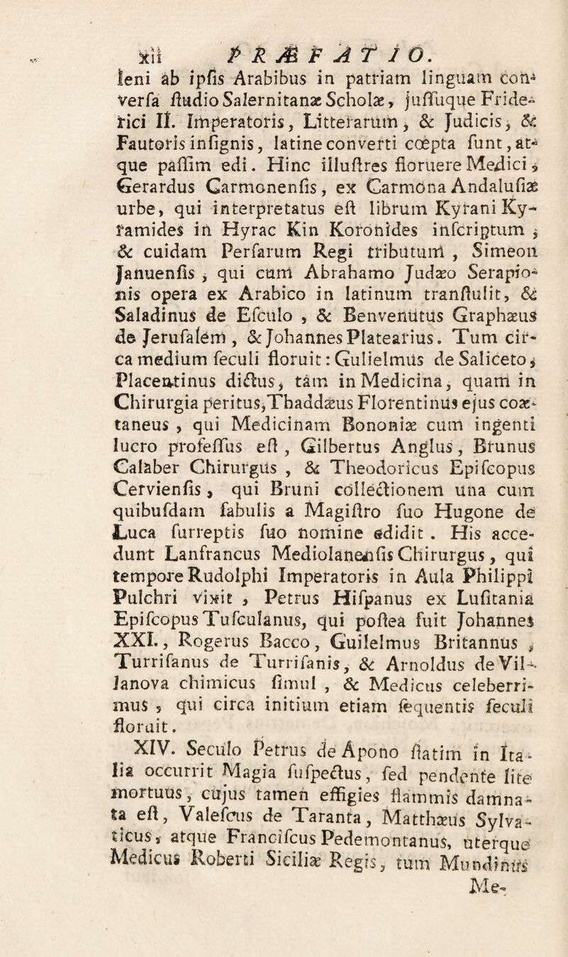 leni ab ipfis Arabibus in patriam linguam cori» Verfa /ludio Salernitanae Scholas, jufTuque Fride» Irici IL Iihperatoris, Lltteiarum, & Judicis, Sc Fautorisinfignis, latineconverti coepta runt,at^ que paffim edi. Hinc illudres floruere Medici, Gerardus Carmonenfis, ex Carmona Andalufiae urbe, qui interpretatus eft librum Kyrani Ky- ramides in Hyrac Kin Koronides inferiptum ^ S<: cuidam Perfarum Regi tribiltuiil , Simeon Januenfis j qui cum Abrahamo Judxo Serapio^ nis opera ex Arabico in latinum tranflulit, Sc Saladinus de Efciilo , & BenvenutUs Graphseus de Jerufalem , & JohannesPlatearius. Tum cir¬ ca medium feculi floruit: Gulielmus deSalicetOj Placeatinus di^HiuSj tam in Medicina, quam in Ch irurgia peritus,Thadd^us Florentinus ejus eoas- taneus , qui Medicinam Bononiae cum ingenti lucro profelTus efl , Gilbertus Anglus, Btunus Calaber Chirurgus , 6^ Theodoricus Epi/eopus Cervienfis, qui Bruni colledionem una cum quibufdam fabulis a Magiflro fuo Hugone de Luca furreptis fuo nomine edidit . His acce¬ dunt Lanfrancus Mediolaneiifis Chirurgus, qui temporeRudolphi Imperatoris in Aula Philippi Pulchri vixit , Petrus Hifpanus ex Lufitania EpifcopusTufeuIanus, qui poflea fuit Johannes XXL, Rogerus Bacco, Guilelmus Britannus , Turrifanus de Turrifanis, S<: Arnoldiis deVil- Janova chimicus fimul , & Medicus celeberri¬ mus 5 qui circa initium etiam fequentis feculi floruit. ^ XIV. SecUlo Petrus de Apono flatim in Ita ¬ lia occurrit Magia fufpeclus, fed pendente lite mortuus, cujus tamen effigies flammis damna¬ ta efl, Valefais de Taranta, Matthteus Sylva- ticus,- atque Francifeus Pedemontanus, uterque' Medicus Roberti Siciliae Regis, tum MundinUs Me-