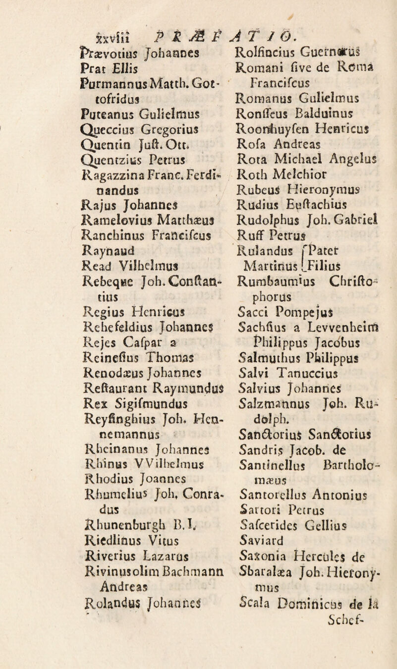 Prxvotms JohaaDes Prat Eliis Purmannus Matth. Got' tofridus Puteanus Gulielmus Queccius Gregorius Quentin Quentzius Petrus Ragazzina Frane. FerdI® nandus Rajus Johannes Ramelovius Macihseus Ranchinus Francifcus Raynaud Read Vilbelmus Rebeqee Joh.Gonftati- tius Regius Hcniicus Rehcfeldius Johaane$ Rejes Cafpar a Reinefius Thonias Renodisus Johannes Refiaurant Rayiiiundus Rex Sigifmundus Reyfinghius Joh* Hen- nemannus Rhcinaniis Johannes Rhinus VViibelmus Rhodius Joannes Rhumelius Joh, Conra- dus Rhunenburgh B.l. RicdliOus Vitus Riverius Lazarus Rivinusolim Bachmann Andreas Rolandus Johannes RoIfiQcius Guernirus Romani fi ve de Rdma Francifeus Romanus Gulielmus Ronficus Balduinus Roonimyfen Henricus Rofa Andreas Rota Michael Angelus Roth Melchior Rubeus Hieronymus Rudius Euftachius Rudolphus Joh. Gabriei Ruff Petrus Rulandus TPatet Martinus [Filius Rurabaumtus Chrifto- phorus Sacci Pompejus Sachfius a Levvenheirn Philippus Jacdbus Salmuihus Philippus Salvi Tanuccius Salvius Johannes Saizmannus Joh. Ru¬ do! pb. Satidlorims Sanilorius Sandris JaCob. de Santinellus Bartholo- rnasus Santorellus Antonius Sartori Petrus Safeerides Gellius Saviard Saxonia Hercules de Sbaralaea Joh. Hierony¬ mus Scala Dominicus de k Schef-