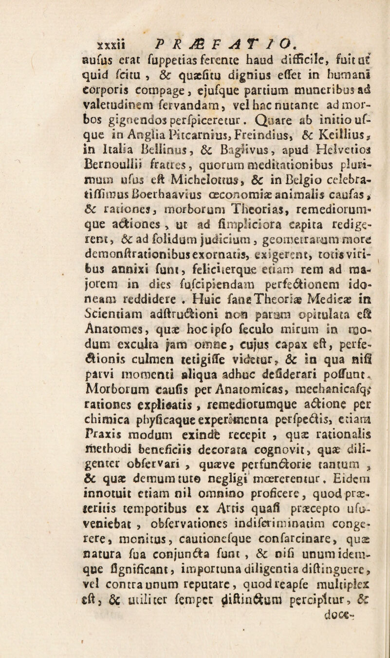 xxxti PRMF AT 20. aufus erat fuppetias ferente haud difficile, fultas quid feitu , & quaefim dignius effet in humani corporis compage, cjufque partium muneribus ad valetudinem (Servandam, vel hac nutante ad mor¬ bos gignendos perfpiceretur. Quare ab initio uf- que in Anglia Piicarnius, Freindius, & Keillius? in Italia Beliious, 6c Baglivus, apud Helvetios Bernoullii fratres, quorum meditationibus pluri¬ mum ufus eft Michcloims, & in Belgio celebra- tiffimusBoerhaavius oeconomiaE animalis caufas, ^ rationes, morborum Theorias, remediorum¬ que adtiones , ut ad (impliciora capita redige¬ rent, ad foiidum judicium, geometrarum raore demonllrationibusexornatis, exigerent, tocisvifi- bus annixi funi, feliciterque edam rem ad ma¬ jorem in dies fufeipsendam perfci^ionem ido¬ neam reddidere * Huic fane Theoriae Medicas in Scientiam adftrud^ioni non parum opitulata cH Anatomes, quae hocipfo feculo mirum in mo¬ dum excuiia fam omne, cujus capax eft, perfe- dionis culmen letigiffe videtur, & in qua nifi parvi momenti aliqua adhuc dcflderari poffunt- Morborum caulis per Anaromicas, mechsnicafq; rationes explicatis , remediorumque adione per chimica pbydcaqueexperimenia perfpcdlis, etiam Praxis modum exindh recepit , qu^ rationalis liiethodi beneficiis decorata cognovit, quse dili¬ genter obfervari , quas ve perfunt^orie tamum , & quas demum tuto negligi* maererentur, Eidem innotuit etiam nil omnino proficere, quodprse- ieritis temporibus ex Artis quafli prascepto ufo- veniebat ? obfervaiiones indiferiminatim conge¬ rere, monitus, cauiionefque confarcinare, quas natura fua conjunda funt , & nili unumidem- que fignificant, importuna diligentia diftinguere, vel contra unum reputare, quodreapfe multiplex eftj utiliter femper percipitur, & doce-