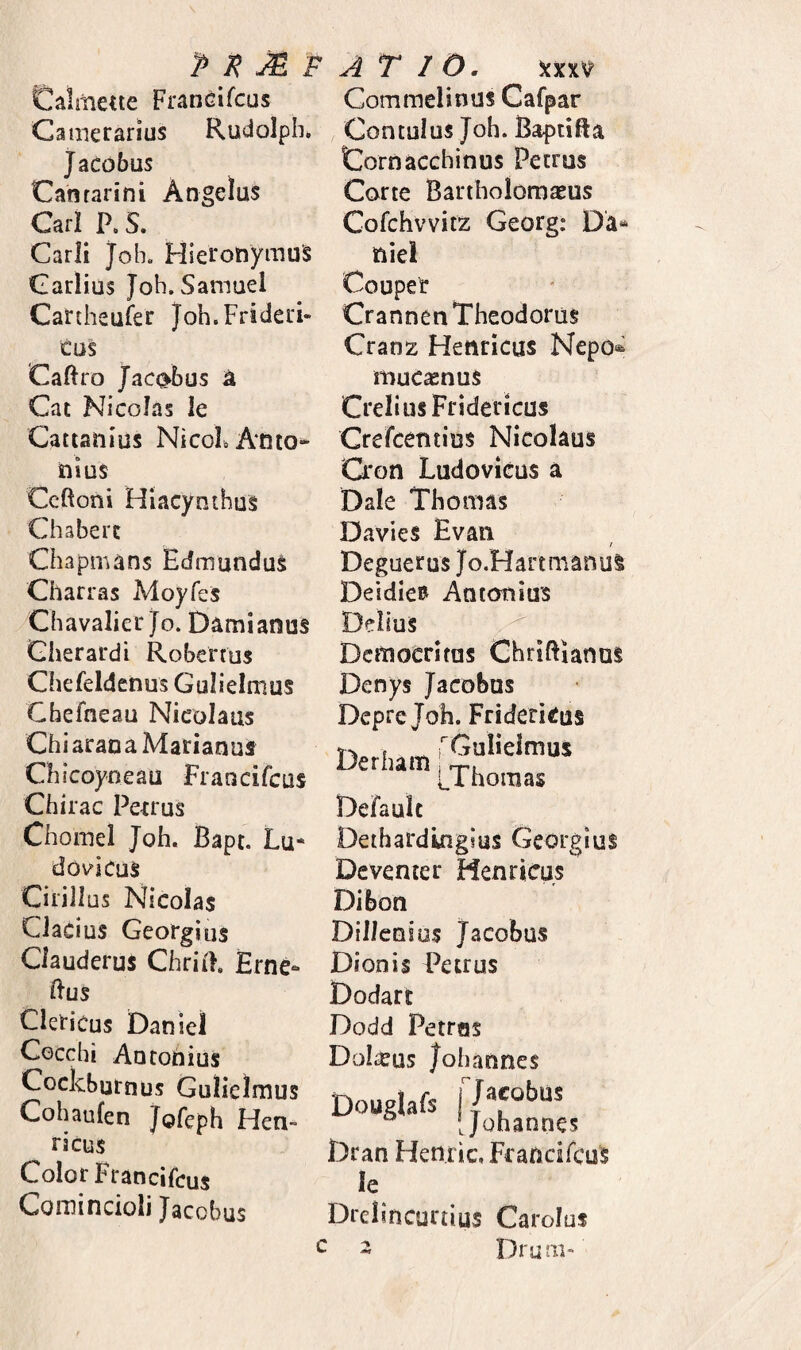 Calmene Francifcus Camerarius Rudolph. JaCdbus Catirarini Angelus Cari P. S. Carli Job. Hieronymus Carlius Joh.Samuel Cartheufer Joh.Frideri- eus Caftro JaC(^bus a Cat Nicolas le Cattanius NicoLAnto^ nius Ceftoni HiacynihuS Chabert Chapmans Edmundus Charras Moyfes Chavalier jo. Damianus Cherardi Robertus Chefeldenus Gulielmus Chefneau Nicolaus Chiaraoa Marianus Chicoyneau Francifcus Chirac Pe-crus Chomel Joh. Bapt. Lu* dovicus Cirillus Nicolas Ciacius Georgius Ciauderus ChriB, Erne- Hus CleHcus Danlel Cocchi Antonius Cockburnus Gulielmus Cohaufen Tofeph Hen- ricus Color Francifcus Coinincioli Jacobus Commelinus Cafpar Contulus Joh. Baptifta Cornacchinus Petrus Corte Bartbolomaeus Cofchvvitz Georg: niei Couper Crannen Theodorus Cranz Henricus Nepo* muc^nus CreliusFridericus Crefeentius Nicolaus Cron Ludovicus a Dale Thomas Davies Evan Deguerus Jo.Hanmanui Deidie» Antonius Delius Democritus Chriftianas Denys Jacobus Depre Joh. FrideriCus Derlum f i, I hornas Defaulc Dethardingius Georgius Deventer Henricus Dibon Diilenios Jacobus Dionis Petrus Dodart Dodd Petras Dolreus Johannes Dougiafs 17*'°'’“’ Dran Henric.Fcancifcus le Drelincurtius Caroluf c z Drum-