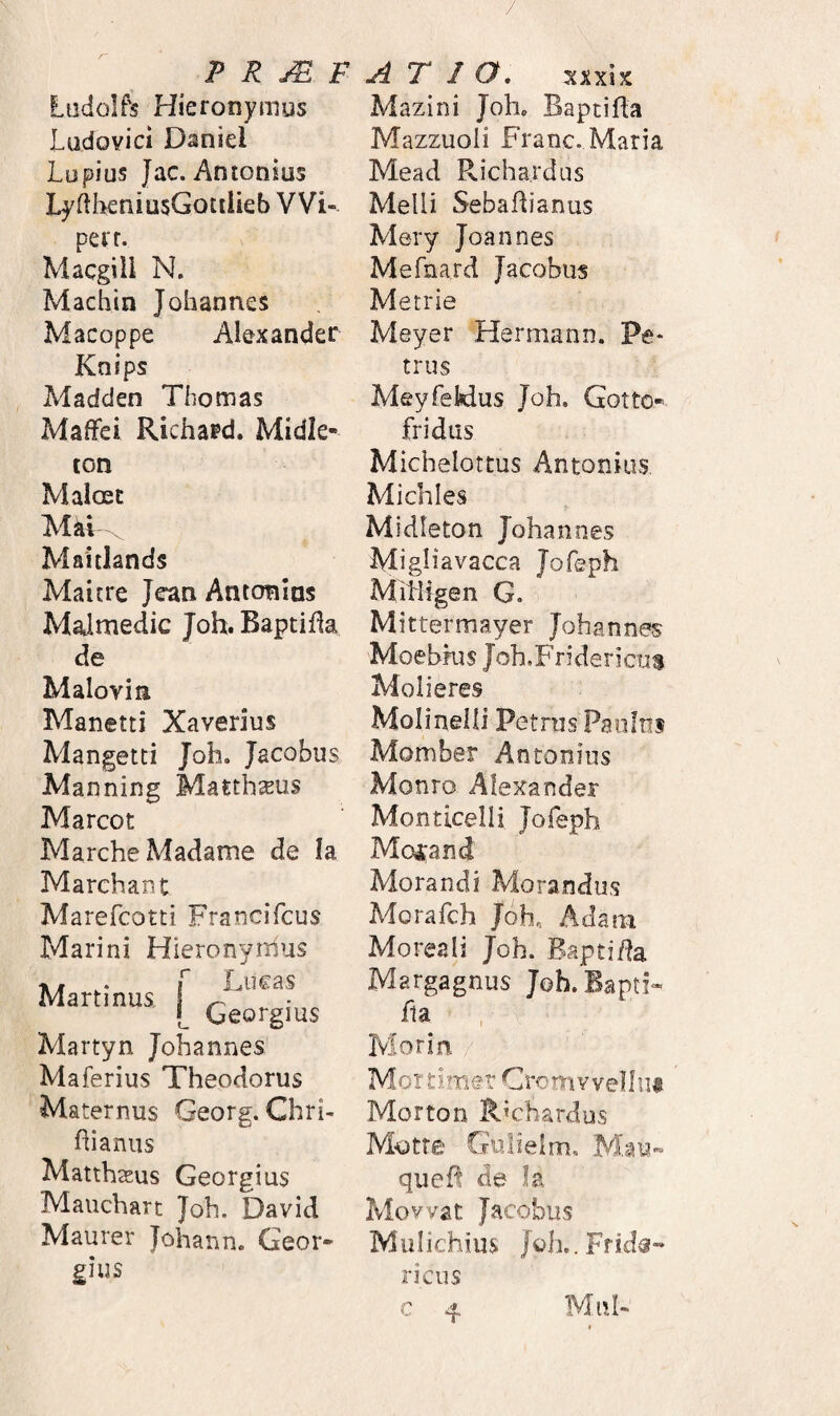 Ludolfs Hieronymus JLadovici Daniel Lupius Jac. Antonius LyftlieniQsGoctUeb VVi- perr. Macgiil N. Machin Johannes Macoppe Alexander Knips Madden Thomas Maffei Richard. Midie- ton Maloet Mai Maitiands Maicre Jcan Antonlas Malmedic Joh. Baptifia de Malovin Manetti Xaverius Mangetti Joh. Jacobus Manning Matthseus Marcot MarcheMadame de Ia Marchant Marefcotti Francifcus Marini Hleronyiiius . f Lucas Martmus [ Martyn Johannes Maferius Theodorus Maternus Georg. Chrh ftianus Matthteus Georgius Mauchart Joh. David Maurer Johann. Geor¬ gius Mazini Joh. BaptiHa Mazzuoii Franc. Maria Mead Richa.rdus Melli Sebaflianus Mery Joannes Mefnard Jacobus Metrie Meyer Hermann. Pe¬ trus Meyfekius Joh. Gotto- fridus Michelottus Antonius Michles Midieton Johannes Mi gl i a vacca Jofeph Mitilgen G. Mittermayer Johannes Moebkis Joh.Fridericus Molieres Molinelli Petrus Paulus Momber Antonius Monro Alexander Monticelli Jofeph Mofand Morandi Morandus Morafch Joh. Adani Moreali Joh. Bsptifta Margagnus Joh. fla , Morin / Morti.mer Cromvvennt Morton Richardus Motre Gulielm. quefl de Ia Movvat Jacobus Mulichius JoL.Frida- ricus Mnh
