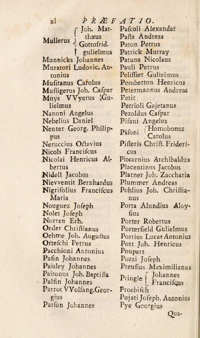 Mullerus ^ k ^ F Joh. Mat' thaeus Gottofrid. I gulielmus Munnicks Johannes Muratori Ludovie. An¬ tonius Mufitanus Carolus Mufiigerus Joh. Cafpar Muys VVyerus [Gu¬ lielmus Nanoni Angelus Nebelius Daniel Nenter Georg. Philip¬ pus Neruccius Otfiavius Nicois Francifcus Nicolai Henricus Al.- bertus Nidell Jacobus Nievventit Bernhardus Nigrifolius Francifcus Maria Nouguez Jofeph Nolet Jofeph Norren Erh, Oeder Chriftianus Oehme Joh. Auguhus Oftefchi Petrus Pacchioni Antonius Pafin Johannes Paisley Johannes Pa i tonus Joh.Baptifla Palfin Johannes Parrot VVolfang.Geor- gius Parfon Johannes ATIO. Pafcoli Alexander Pafla Andreas Paton Petrus Patrick Murray Patuna Nicolaus Pauli Petrus Peliffier Gulielmus Pemberton Henricus Petermannus Andreas Petit Petrioli Gajetanus Pezoidus Gafpar Pifani Angelus . THomobonus , Garolus Pifleris Chrifl. Frideri- cus Pitcarnius Archibaldus Placentinus Jacobus Platner Joh. Zaccharia Plummer Andreas Pohiius Joh. Chriflia- nus Porta Alundius Aloy- lius Porter Robertus Porterfield Gulielmus Portius Lucas Antonius Pott Joh. Henricus Poupart Pozzi Jofeph Preufius Maximilianus Pringie f I?’’*®' ® rrancifQus Proebifch Pujati Jofeph. Antonius Pye Georgius Qua-