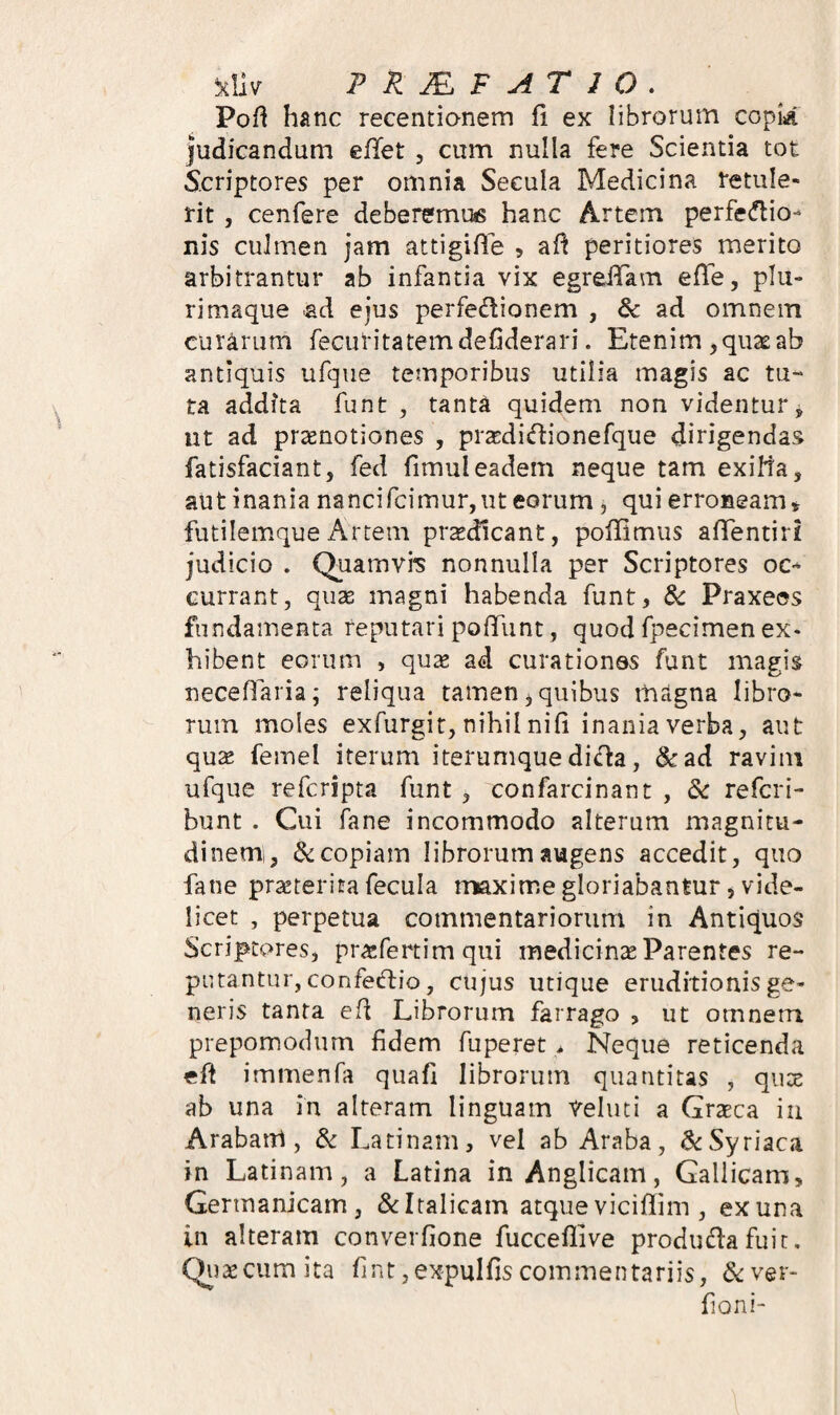 Pofl hanc recentianem fi ex librorum copk judicandum eflet , cum nulla fere Scientia tot Scriptores per omnia Secula Medicina retule¬ rit , cenfere deberemuts hanc Artem perfecflio- nis culmen jam attigifle 5 afi peritiores merito arbitrantur ab infantia vix egrelTam efle, plu¬ rimaque ad ejus perfedionem , & ad omnem curarum fecutitatemdefiderari. Etenim ,qu22ab antiquis ufqiie temporibus utilia magis ac tu¬ ta addita funt , tanta quidem non videntur ^ nt ad praenotiones , prardidionefque dirigendas fatisfaciant, fed fimuleadem neque tam exilia, aut inania nancifcimur,ut eorum, qui erroneam ^ futilemqueArtem praedicant, poffimus afTentiri judicio . Quamvis nonnulla per Scriptores oc-* currant, quae magni habenda funt, & Praxees fundamenta reputari poflfunt, quod fpecimen ex¬ hibent eorum , quae ad curationes funt magis neceflaria; reliqua tamen ^ quibus magna libro¬ rum moles exfurgit, nihil nifi inania verba, aut quae femel iterum iterumque di^a, &ad raviin ufque refcripta funt , confarcinant , &: refcri- bunt . Cui fane incommodo alterum magnitu- dinemi, & copiam librorum augens accedit, quo fane praeterita fecula maxime gloriabantur, vide¬ licet , perpetua commentariorum in Antiquos Scriptores, pracfertim qui medicinae Parentes re¬ putantur, confeiftio, cujus utique eruditionis ge¬ neris tanta ed Librorum farrago , ut omnem prepomodum fidem fu pe re t Neque reticenda eft immenfa quafi librorum quantitas , quae ab una in alteram linguam Veluti a Graeca ia Arabam, & Latinam, vel ab Araba, & Syriaca in Latinam, a Latina in Anglicam, Gallicam, Germanicam, &: Italicam atque viciflim , ex una in alteram converfione fucceflive produdia fuit, Qiiaeciimita fint,expulfiscommentariis, 6<:ver- fioni-