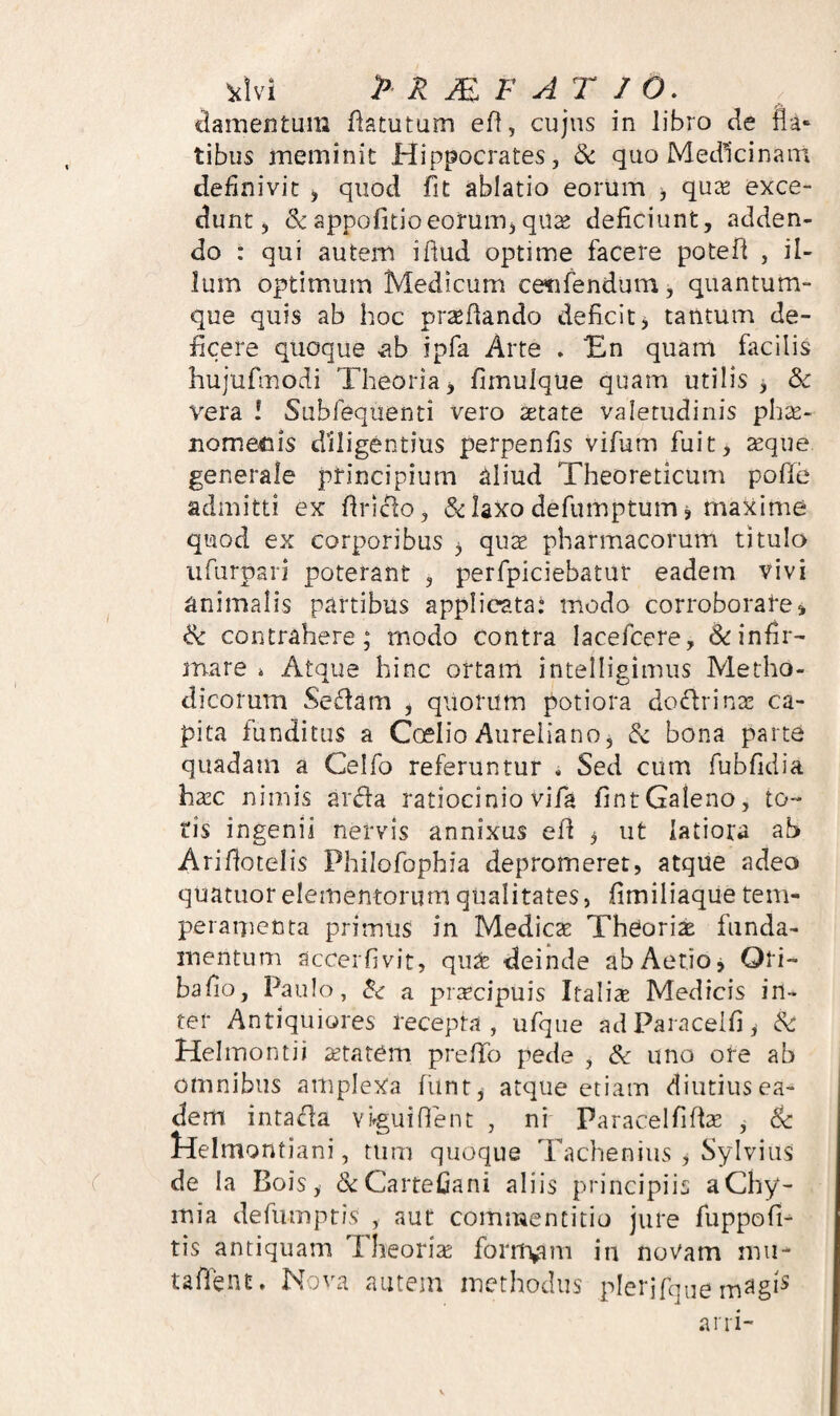 lamentum flatutum eft, cujus in libro de fla» tibus meminit Hippocrates, &: quo Medicinam definivit ^ quod fit ablatio eorum ^ qu^e exce¬ dunt ^ & appofitioeoruiTij qii^ deficiunt, adden¬ do : qui autem iflud optime facere potefi , il¬ lum optimum Medicum cenfendum, quantum¬ que quis ab hoc prstflando deficit^ tantum de¬ ficere quoque iib ipfa Arte . 'En quam facilis hujufmodi Theoria > firnulque quam utilis 3 & vera ! Subfequenti vero tetate valetudinis phse- nome^iis diligentius perpenfis vifum fuit, teque generale ptincipium aliud Theoreticum pofle admitti ex flriclo, &: laxo defumptum 3 maxime quod ex corporibus 3 quae pharmacorum titulo ufurpari poterant , perfpiciebatur eadem vivi animalis partibus applicata: modo corroborate» & contrahere; modo contra lacefcere, & infir¬ mare i Atque hinc ortam intelligimus Metho¬ dicorum Sedarn , quorum potiora dodrina! ca¬ pita funditus a CoelioAureliano, & bona parte quadam a Celfo referuntur , Sed cum fubfidia ha!C nimis arda ratiocinio vifa fintGaleno, to¬ ris ingenii nervis annixus efi 3 ut latiora ab Ariflotelis Philofophia depromeret, atqiie adeo quatuor elementorum qualitates, fimiliaque tem¬ peramenta primus in Medicas Theoria funda¬ mentum accerfivit, qu^ deinde abAetiOj Ori- bafio, Paulo, ^ a prsecipuis Italix Medicis in¬ ter Antiquiores recepta, ufqiie ad Para cel fi 3 & Helmontii astatCm prefTo pede , & uno ore ab omnibus amplexa funr3 ^itque etiam diutiusea- dem intacla vvguifient , ni Paracelfiflx , & lielmontiani, tum quoque Tachenius 3 Sylvius de la Bois 3 &CarteCani aliis principiis aChy- mia defumpt/s , aut commentitio jure fuppofi- tis antiquam Theoriae foriivmi in novam mu- taffent. Nova autem methodus plerjfque ani-