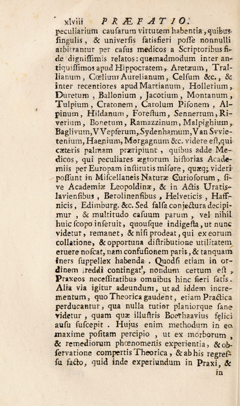 ' Klvlii PRJEF A TIO: peculiarium caufarura virtutem habentia ,,quibirg‘ lingulis, & univerfis fatisfieri palTe nonnulli arbitrantur per cafus medicos a Scriptoribus fi^ de digniffimis relatos: quemadmodum inter an- tiquiffimos apud HippocratemAretseuin, Tral¬ lianum, CoeliuiTT Aureli anum, Ceifum 6cc», 8c inter recentiores apudMartianum, Hollerium, Duretum , Ballonium , Jacotium, Montanum, Tulpium, Cratonem, Carolum Pifonem , Al¬ pinum, Hildanum, Forefium, Sennertum,Ri- verium, Bonetum, Ramazzinum, Malpighium ^ Baglivum,V Vepferum,-Sydenhamum,Van Svvie- tenium, Haeiiium> Morgagnum &c. videre ef!,qui caeteris palmam praeripiunt , quibus adde Me¬ dicos, qui peculiares aegrorum hifiorias Acade- miis perEuropam infiitutismifere, quaeq;, videri ^polTunt in Mifceilaneis Naturae (Eurioforum fi- ve Academise Leopoldinae, Sc in Adis Uratis^ lavienfibus , Berolinenfibus , Helveticis , Haffr nicis, Edimburg. dcc. Sed falfa con jedura decipi¬ mur , Si multitudo cafuum parum , veb nihil, huicfcopo inferuit, quoufque indigefta,ut nunc videtur, remanet, &nifiprodeat,qui exeormn^ collatione, & opportuna difiributione utilitatem eruere nofcar, nam confufionem parit, & tanquam iners fuppellex habenda , Quodfi etiam in or¬ dinem ireddi contingat', nondum certum efl Praxeos necellitatibus omnibus hinc :fieri fatis. Alia via igitur adeundum, ut ad iddem incre¬ mentum, quoTheorica gaudent, etiam Pradica perducantur, qua nulla tutior planiorque fane videtur , quam qu3E illufiris Boethaavius felici aufu fufcepit . Hujus enim methodum in ea maxime politam percipio , ut ex morborum , Sc remediorum phoenomenis experientia, Scoh- fervatione compertis Theorica , & ab his regreP- fu fado, quid inde experiundum in Praxi, 8c in
