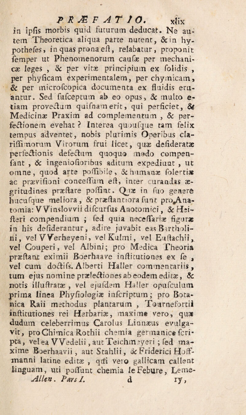 in ipfis morbis quid futurum deducat. Ne au- tetn Theoretica aliqua parte nutent, &:in hy- pothefes, in qua$ prona ef!, relabatur, proponit femper ut Phenomenorum caufie per mechani¬ cae leges , & per vitae principium ex folidis , per phyficam ^xperimentalem, per chymicani9 per microfcopica documenta ex fluidis eru- 'antur. Sed fufceptum ab eo opusj 3c multo e- tiam proveclum qaifnameritj qui perficiet, & Medicinae Praxim ad complementum , Sc per- fe<flionem evehat ? Interea quousque tam felix tempus adventet, nobis plurimis Operibus cla- riflimorum Virorum frui licet, quae deflderatae perfectionis defeCIum quoquo modo compen- fant , 6c ingenioflonbus aditum expediunt , ut omne, quod arte pollibile, <Sc humanse folertiaB ac prsevifioni coneefTum efl, inter curandas ae¬ gritudines prtEflare polfinr. Quas in fuo genere hucufque meliora, & praeflantjora funr pro^na- tomia: Winslovvii difcurfus Anotomici, ds Hei- fleri compendium ; fed quia neceflari;^ figurae in his defiderantur, adire juvabit eas B-u*thoIi- ni, vel Werheyeni, velKulmi, vel Euftachii, vel Couperi, vel Albini; pro Medica Theoria praefiant eximii Boerhaave infiitutiones ex fe , vel cum doClifs. Alberti Haller commentariis, tum ejus nomine pracfeCIiones ab eodem editse, notis illufiratSE , vel ejufdem Haller opufculum prima linea Phyfiologiae infcriptum; pro Bota¬ nica Raii methodus plantarum , Tournefortii infiitutiones rei Harbarise, maximt vero, qu3e dudum celeberrimus Carolus Linnseus evulga¬ vit, proChimica Rothii chemia germanice feri- pta, ve! ea VVedeiii, autTeichmeyeri ; fed ma¬ xime Boerhaavii, autStahiii, sit Friderici HcnT manni latine edit^ , qifi vero gallicam callent linguam, uti polTunt chemia leFebure, Leme- Alkn. Pars L d ry.