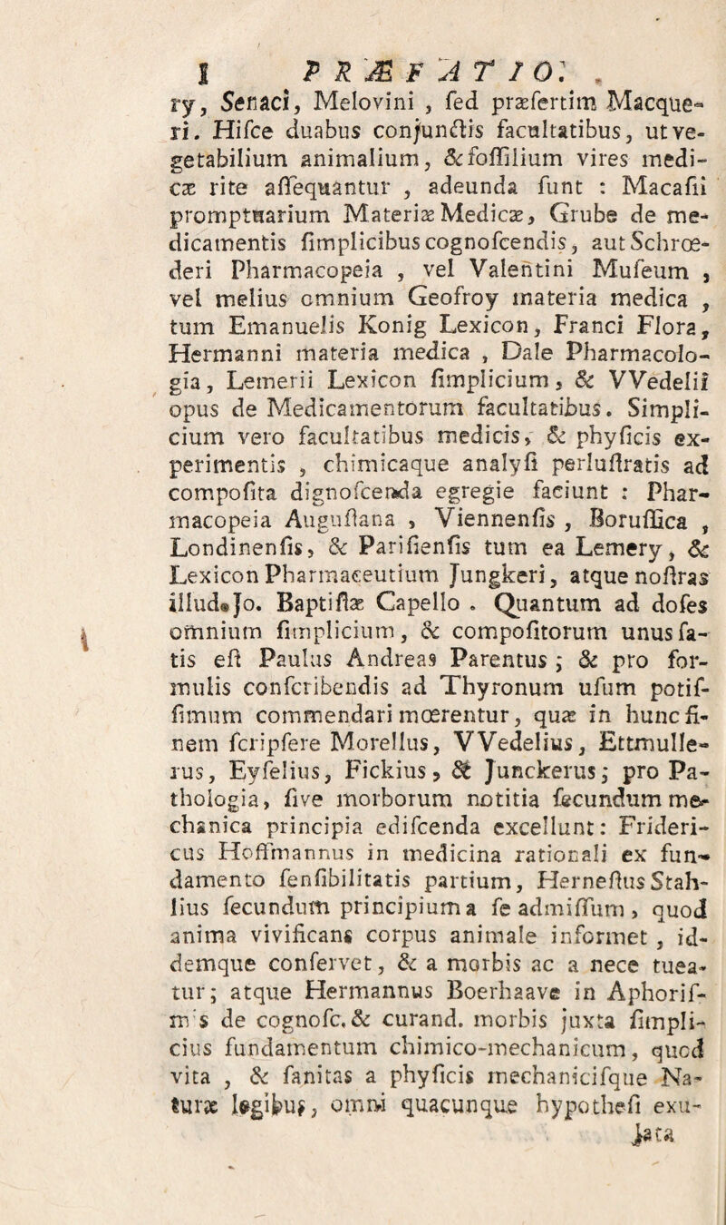 I p R A r 1 o: , ry, Stfnaci, Melovini , fed prsEfertim Macque- ri. Hifce duabus con/uruftis facultatibus, ut ve¬ getabilium animalium, ^fcffilium vires medi¬ cae rite afTequantur , adeunda funt : Macafii promptuarium Materiae Medicae, Grube de me¬ dicamentis fimplicibuscognofcendis, autSchr(£- deri Pharmacopeia , vel Valentini Mufeum , vel melius omnium Geofroy materia medica , tum Emanuelis Konig Lexicon, Franci Flora, Hermanni materia medica , Dale Pharmacolo- gia, Lemerii Lexicon fimplicium, Sc VVedelii opus de Medicamentorum facultatibus. Simpli¬ cium vero facultatibus medicis, & phy ficis ex¬ perimentis , chimicaque analyfi perluflratis ad compofita dignofcerida egregie faciunt : Phar¬ macopeia Augufiana , Viennenfis , BorufiSca , Londinenfis, & Parifienfis tum ea Lemery, Sc Lexicon Pharmaceutium Jungkeri, atque nofiras illud® Jo. Baptifix Capello . Quantum ad dofes omnium fimpliciutn, Sc compofitorum unus fa¬ tis efi Paulus Andreas Parentus ; Sc pro for¬ mulis confcribendis ad Thyronum ufiim potif- fimum commendari mosrentur, qu^ in hunc fi¬ nem fcripfere Morellus, VVedelius, EttmuIIe- rus, Eyfelius, Fickius, ^ Junckerus, pro Pa- thologia, five morborum notitia fecundum me¬ chanica principia edifcenda excellunt: Frideri- cus Hoffmannus in medicina rationali ex fun¬ damento fenfibilitatis partium, HernefiusStah- lius fecundum principium a fe admifiTum , quod anima vivificans corpus animale informet, id- demque confervet, Sc a morbis ac a nece tuea¬ tur; atque Hermannus Boerhaave in Aphorif- m s de cognofc, & curand. morbis juxta fimpli- cius fundamentum chimico-mechanicum, qucd vita , Sc fanitas a phyficis rnechanicifqiie Na- tur9c l^gifcu^, omivi quacunque hypothefi exu~ iata