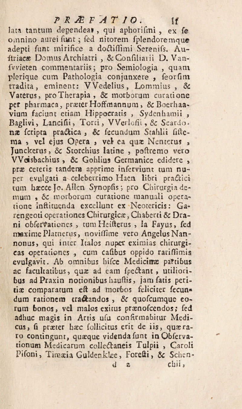 PRj^F ATIO. If lata tantum dependeatf , qui aphorifmi , ex fe omnino aurei fuiit; fed nitorem fplendoremque adepti funt mirifice a doffiflimi Serenifs. Au- dtriacK Domus Archiatri , ^Confiliatii D. Van- fvvieten commentariis; pro Semiologia , quam plerique cum Pathologia conjunxere , feoiTini tradita, eminent: VVedelius, Lommius , 6c Vaterosj pro Therapia , Sc morborum curatione per pharinaca, prteter HofiFmannum 5 ScBoerhaa» vium faciunt etiam Hippocratis , Sydenhamii , Baglivij Lancidi) Torci, VVerlofii, Sc Scardo- nac fcripta pra^ica 3 Sc fecundum Stahlii fitle* ma 3 vel ejus Opera 3 vel ea quae Nenterus 3 Junckerus, Sc Storchius latine , poflrerao vero VVdshachius > Sc Gohlius Germanice edidere 3 pr£E cereris tandem apprime inferviunt tum nu¬ per evulgati a Celeberrimo Haen libri pradici tum haeccefo. Allen Synopfis; pro Chirurgia de¬ mum 9 Sc morborum curatione manuali opera¬ tione inftituenda excellunt ex Neotericis: Ga« rengeoti operationes Chirurgica?, Chaberti Sc Dra- ni obret\?^ationes , tum Heifterus , la Fayus, fed n^aximePJatnerus, novitlime vero Angelus Nan- nonus, qui inter Italos nuper eximias chirurgi¬ cas operationes ^ cum cafibus oppido rariflimis evulgavit. Ab omnibus hifce Medicitras paftibus ac facultatibus, qus ad eam fpedbant, utiliori¬ bus adPraxin notionibus hauftis, jam fatis peri- dac comparatam eft ad morbos feliciter fecuti» dum rationem crafcndos , Sc quofcumque eo¬ rum bonos, vel malos exitus praenofcendos; fed adhuc magis in Artis ufu confirmabitur Medi¬ cus, (i praeter haec follicitus erit de iis, quaera» ro contingunt, quaeque videnda funt inObferva- tionuen Medicarum colledaneis Tulpii , Caroii Pifoni, Timaeia GuldeoJkke, Forefti, Sc Schen- d G chiis