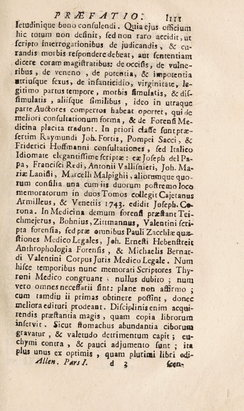 PR^F AT IO l lixi letudinique 6000 confuleadi, Qiiiaejus o®dum hic totam non dciinit, fcdnon raro accidit,ut fcn>m interrogationibus de judicandis , & cu¬ randis morbis refponderedebeat, aut fenientiatTi dicere coram magiftratibos; deoccids , dc vulne¬ ribus , de veneno , dc potentia, Sc i«pot€Dtja Striufque fexus, dc infanticidio, virginitate, le¬ gitimo partus tempore, morbis ^mulatis, 6cdif- flmulatis , aliiTquc ilmilibus , ideo in utraque parte i\u6l:ores comperroi habeat oporrer, qui de rneJiori cor,fuitationum forma, & dc ForenfiMe- dicina placita tradunt. In priori daffe funtpr^- fcriim R,ay!.iiundi Joh. Fortis, Pompei Sacci > & Fridcrici Hoffmanni confultationcs^ fcd Itaiica Idiomate eltgantinfimc feriprae : eaejQfcpb deiPa- Pa, Francifci Rtdi, Antonii Vallirnieri, Joh. Ma- ri« Lani^i, Matcelli Malpighii, aliorutnqoe quo¬ rum conhlia una cum iis duorum poftrctuo loco memoratorum in duos Tomos collegi tCajecanus ArmiJIcus, & Vcnctiis 1745. edidit Jofepb.Co¬ rona. In Medicina demum foreofi prsc&antTei- chmejefus, Bohnius,Ziri!Tiannus, Valentini feri* pta forenfia, fed pras amnibus Pauli Zacebisequas- ftiones Medico Legales, J«h. Erncfti Flebenftrcit Anthrophoiogia Forenfis , 6c Micbaelis Bernar- di Valentini Corpus Juris Medico Legale. Num hifce temporibus nunc memorati Scriptores Thy- roni Medico congruant ^ nullus dubito ; num vero otnnesnecefl^arii fint; plane non affirmo ; cum ramdio ii primas obtinere poffint , donec meliora edituri ptodeant. Difciplinisenim acqm rendis praeftantia magis , quam copia librorurn infervit. Sicut flomachus abundantia ciborum gravatur & valetudo detrimentum capit; eu- cbymi contra , Sc pauci adjumento funt ; ita plus unus ex optimis , quam plurioai libri ©di- AIUh » P^ivs Ii d ^